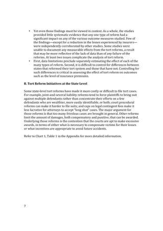7
• Yet even those findings must be viewed in context. As a whole, the studies
provided little systematic evidence that any one type of reform had a
significant impact on any of the various outcome measures studied. Few of
the findings—except for a reduction in the losses experienced by insurers—
were independently corroborated by other studies. Some studies were
unable to document any measurable effects from the tort reforms, a result
that may be more reflective of the lack of data than of any failure of the
reforms. At least two issues complicate the analysis of tort reform.
• First, data limitations preclude separately estimating the effect of each of the
many types of reform. Second, it is difficult to control for differences between
states that reformed their tort system and those that have not. Controlling for
such differences is critical in assessing the effect of tort reform on outcomes
such as the level of insurance premiums.
B. Tort Reform Initiatives at the State Level
Some state-level tort reforms have made it more costly or difficult to file tort cases.
For example, joint-and-several liability reforms tend to force plaintiffs to bring suit
against multiple defendants rather than concentrate their efforts on a few
defendants who are wealthier, more easily identifiable, or both; court procedural
reforms can make it harder to file suits; and caps on legal contingent fees make it
less lucrative for attorneys to accept “long shot” cases. The major argument for
those reforms is that too many frivolous cases are brought in general. Other reforms
limit the amount of damages, both compensatory and punitive, that can be awarded.
Underlying those reforms is the contention that the courts are apt to make excessive
awards, in terms of either what is necessary to compensate victims for their losses
or what incentives are appropriate to avoid future accidents.
Refer to Chart 1, Table 1 in the Appendix for more detailed information.
 