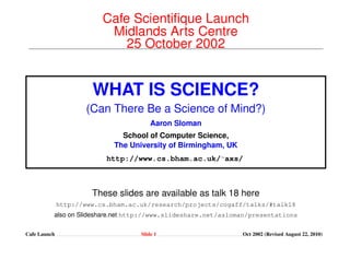 Cafe Scientiﬁque Launch
                       Midlands Arts Centre
                          25 October 2002


                    WHAT IS SCIENCE?
                  (Can There Be a Science of Mind?)
                                    Aaron Sloman
                           School of Computer Science,
                         The University of Birmingham, UK
                       http://www.cs.bham.ac.uk/˜axs/



                   These slides are available as talk 18 here
              http://www.cs.bham.ac.uk/research/projects/cogaff/talks/

                               Last updated (March 2, 2009)
Cafe Launch                      Slide 1                      Oct 2002 (Revised March 2, 2009)
 
