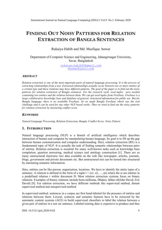 International Journal on Natural Language Computing (IJNLC) Vol.9, No.1, February 2020
DOI: 10.5121/ijnlc.2020.9102 9
FINDING OUT NOISY PATTERNS FOR RELATION
EXTRACTION OF BANGLA SENTENCES
Rukaiya Habib and Md. Musfique Anwar
Department of Computer Science and Engineering, Jahangirnagar University,
Savar, Bangladesh
rukaiya.habib45@gmail.com
manwar@juniv.com
ABSTRACT
Relation extraction is one of the most important parts of natural language processing. It is the process of
extracting relationships from a text. Extracted relationships actually occur between two or more entities of
a certain type and these relations may have different patterns. The goal of the paper is to find out the noisy
patterns for relation extraction of Bangla sentences. For the research work, seed tuples were needed
containing two entities and the relation between them. We can get seed tuples from Freebase. Freebase is a
large collaborative knowledge base and database of general, structured information for public use. But for
Bangla language, there is no available Freebase. So we made Bangla Freebase which was the real
challenge and it can be used for any other NLP based works. Then we tried to find out the noisy patterns
for relation extraction by measuring conflict score.
KEYWORDS
Natural Language Processing, Relation Extraction, Bangla, Conflict Score, Noisy Pattern
1. INTRODUCTION
Natural language processing (NLP) is a branch of artificial intelligence which describes
interaction of human and computer by manipulating human language. Its goal is to fill up the gap
between human communication and computer understanding. Here, relation extraction (RE) is a
fundamental topic of NLP. It is actually the task of finding semantic relationships between pairs
of entities. Relation extraction is essential for many well-known tasks such as knowledge base
completion, question answering, medical science and ontology construction [1]. There are so
many unstructured electronic text data available on the web like newspaper, articles, journals,
blogs, government and private documents etc. But unstructured text can be turned into structured
by annotating semantic information.
Here, entities can be like person, organization, locations. We have to identify the entity types of a
sentence. A relation is defined in the form of a tuple t = (e1, e2, ..., en) where the ei are entities in
a predefined relation r within document D. Most relation extraction systems focus on binary
relations. Examples of binary relations include born-in(Ruma, Dhaka), father-of(John David, Eric
David) [8]. For relation extraction, we have different methods like supervised method, distant
supervised method and unsupervised method.
In supervised method, sentences in a corpus are first hand-labeled for the presence of entities and
relations between them. Lexical, syntactic and semantic features have to be extracted by the
automatic content systems (ACE) to build supervised classifiers to label the relation between a
given pair of entities in a test set sentence. Labeled training data is expensive to produce and thus
 