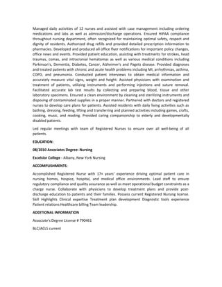 Managed daily activities of 12 nurses and assisted with case management including ordering
medications and labs as well as admission/discharge operations. Ensured HIPAA compliance
throughout nursing department, often recognized for maintaining optimal safety, respect and
dignity of residents. Authorized drug refills and provided detailed prescription information to
pharmacies. Developed and produced all office flyer notifications for important policy changes,
office news and events. Provided patient education, assisting with treatments for strokes, head
traumas, comas, and intracranial hematomas as well as various medical conditions including
Parkinson's, Dementia, Diabetes, Cancer, Alzheimer's and Pagets disease. Provided diagnoses
and treated patients with chronic and acute health problems including MI, arrhythmias, asthma,
COPD, and pneumonia. Conducted patient interviews to obtain medical information and
accurately measure vital signs, weight and height. Assisted physicians with examination and
treatment of patients, utilizing instruments and performing injections and suture removal.
Facilitated accurate lab test results by collecting and preparing blood, tissue and other
laboratory specimens. Ensured a clean environment by cleaning and sterilizing instruments and
disposing of contaminated supplies in a proper manner. Partnered with doctors and registered
nurses to develop care plans for patients. Assisted residents with daily living activities such as
bathing, dressing, feeding, lifting and transferring and planned activities including games, crafts,
cooking, music, and reading. Provided caring companionship to elderly and developmentally
disabled patients.
Led regular meetings with team of Registered Nurses to ensure over all well-being of all
patients.
EDUCATION:
08/2010 Associates Degree: Nursing
Excelsior College - Albany, New York Nursing
ACCOMPLISHMENTS:
Accomplished Registered Nurse with 17+ years’ experience driving optimal patient care in
nursing homes, hospice, hospital, and medical office environments. Lead staff to ensure
regulatory compliance and quality assurance as well as meet operational budget constraints as a
charge nurse. Collaborate with physicians to develop treatment plans and provide post-
discharge education to patients and their families. Possess current Registered Nursing license.
Skill Highlights Clinical expertise Treatment plan development Diagnostic tools experience
Patient relations Healthcare billing Team leadership.
ADDITIONAL INFORMATION
Associate's Degree License # 790461
BLC/ACLS current
 