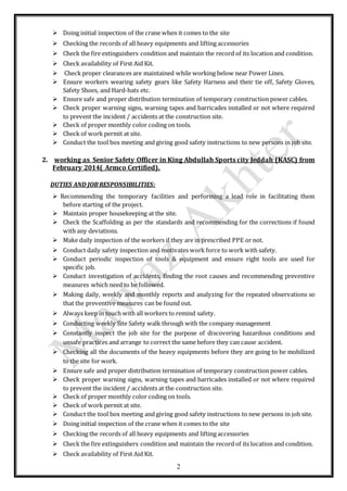 2
 Doing initial inspection of the crane when it comes to the site
 Checking the records of all heavy equipments and lifting accessories
 Check the fire extinguishers condition and maintain the record of its location and condition.
 Check availability of First Aid Kit.
 Check proper clearances are maintained while working below near Power Lines.
 Ensure workers wearing safety gears like Safety Harness and their tie off, Safety Gloves,
Safety Shoes, and Hard-hats etc.
 Ensure safe and proper distribution termination of temporary construction power cables.
 Check proper warning signs, warning tapes and barricades installed or not where required
to prevent the incident / accidents at the construction site.
 Check of proper monthly color coding on tools.
 Check of work permit at site.
 Conduct the tool box meeting and giving good safety instructions to new persons in job site.
2. working as Senior Safety Officer in King Abdullah Sports city Jeddah (KASC) from
February 2014( Armco Certified).
DUTIES AND JOB RESPONSIBILITIES:
 Recommending the temporary facilities and performing a lead role in facilitating them
before starting of the project.
 Maintain proper housekeeping at the site.
 Check the Scaffolding as per the standards and recommending for the corrections if found
with any deviations.
 Make daily inspection of the workers if they are in prescribed PPE or not.
 Conduct daily safety inspection and motivates work force to work with safety.
 Conduct periodic inspection of tools & equipment and ensure right tools are used for
specific job.
 Conduct investigation of accidents, finding the root causes and recommending preventive
measures which need to be followed.
 Making daily, weekly and monthly reports and analyzing for the repeated observations so
that the preventive measures can be found out.
 Always keep in touch with all workers to remind safety.
 Conducting weekly Site Safety walk through with the company management
 Constantly inspect the job site for the purpose of discovering hazardous conditions and
unsafe practices and arrange to correct the same before they can cause accident.
 Checking all the documents of the heavy equipments before they are going to be mobilized
to the site for work.
 Ensure safe and proper distribution termination of temporary construction power cables.
 Check proper warning signs, warning tapes and barricades installed or not where required
to prevent the incident / accidents at the construction site.
 Check of proper monthly color coding on tools.
 Check of work permit at site.
 Conduct the tool box meeting and giving good safety instructions to new persons in job site.
 Doing initial inspection of the crane when it comes to the site
 Checking the records of all heavy equipments and lifting accessories
 Check the fire extinguishers condition and maintain the record of its location and condition.
 Check availability of First Aid Kit.
 