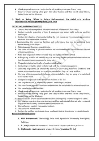 3
 Check proper clearances are maintained while working below near Power Lines.
 Ensure workers wearing safety gears like Safety Harness and their tie off, Safety Gloves,
Safety Shoes, and Hard-hats etc.
3. Work as Safety Officer in Prince Muhammmed Bin Abdul Aziz Madina
International Airport (PMIA) from April 2013
DUTIES AND JOB RESPONSIBILITIES:
 Conduct daily safety inspection and motivates work force to work with safety.
 Conduct periodic inspection of tools & equipment and ensure right tools are used for
specific job.
 Conduct investigation of accidents, finding the root causes and recommending preventive
measures which need to be followed.
 Recommending the temporary facilities and performing a lead role in facilitating them
before starting of the project.
 Maintain proper housekeeping at the site.
 Check the Scaffolding as per the standards and recommending for the corrections if found
with any deviations.
 Make daily inspection of the workers if they are in prescribed PPE or not.
 Making daily, weekly and monthly reports and analyzing for the repeated observations so
that the preventive measures can be found out.
 Always keep in touch with all workers to remind safety.
 Conducting weekly Site Safety walk through with the company management
 Constantly inspect the job site for the purpose of discovering hazardous conditions and
unsafe practices and arrange to correct the same before they can cause accident.
 Checking all the documents of the heavy equipments before they are going to be mobilized
to the site for work.
 Doing initial inspection of the crane when it comes to the site
 Checking the records of all heavy equipments and lifting accessories
 Check the fire extinguishers condition and maintain the record of its location and condition.
 Check availability of First Aid Kit.
 Check proper clearances are maintained while working below near Power Lines.
 Ensure workers wearing safety gears like Safety Harness and their tie off, Safety Gloves,
Safety Shoes, and Hard-hats etc.
 Ensure safe and proper distribution termination of temporary construction power cables.
 Check proper warning signs, warning tapes and barricades installed or not where required
to prevent the incident / accidents at the construction site.
 Check of proper monthly color coding on tools.
 Check of work permit at site.
 Conduct the tool box meeting and giving good safety instructions to new persons in job site
Educational Qualification:
1. MBA Professional (Marketing) from Arid Agriculture University Rawalpindi,
Pakistan.
2. B.Com (Bachelor Of commerce) from Punjab University Lahore, Pakistan.
3. Diploma in environmental science Ireland.( Awarded 94 % )
 
