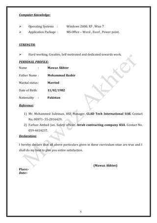 5
Computer Knowledge:
 Operating Systems : Windows 2000, XP , Wins 7
 Application Package : MS-Office – Word , Excel , Power point.
STRENGTH:
 Hard working, Creative, Self motivated and dedicated towards work.
PERSONAL PROFILE:
Name : Mawaz Akhter
Father Name : Mohammad Bashir
Marital status: Married
Date of Birth: 11/02/1982
Nationality : Pakistan
Reference:
1) Mr. Mohammed Suleiman, HSE Manager, CLAD Tech International UAE. Contact
No. 00971- 55-2816429.
2) Farhan Amhed Jan, Safety officer, Arrab contracting company KSA. Contact No.
059-4654237.
Declaration:
I hereby declare that all above particulars given in these curriculum vitae are true and I
shall do my best to give you entire satisfaction.
(Mawaz Akhter)
Place:-
Date:-
 