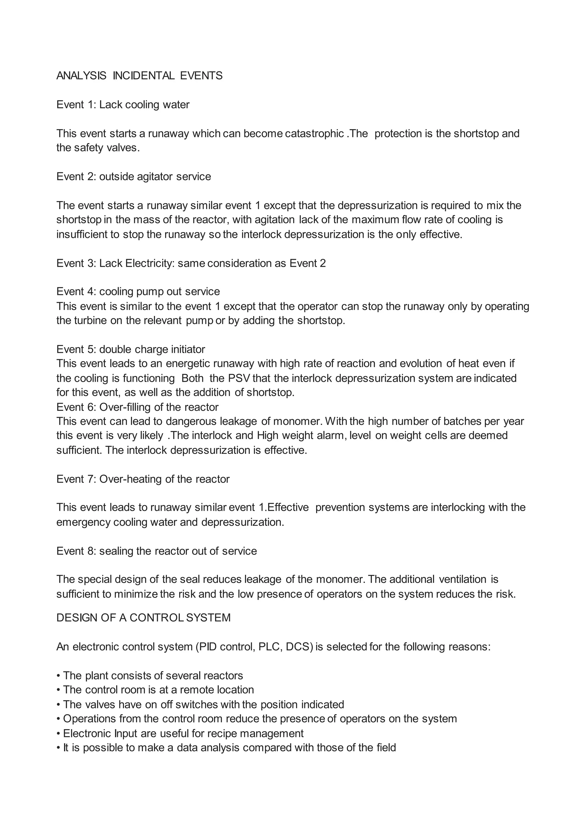 ANALYSIS INCIDENTAL EVENTS
Event 1: Lack cooling water
This event starts a runaway which can become catastrophic .The protection is the shortstop and
the safety valves.
Event 2: outside agitator service
The event starts a runaway similar event 1 except that the depressurization is required to mix the
shortstop in the mass of the reactor, with agitation lack of the maximum flow rate of cooling is
insufficient to stop the runaway so the interlock depressurization is the only effective.
Event 3: Lack Electricity: same consideration as Event 2
Event 4: cooling pump out service
This event is similar to the event 1 except that the operator can stop the runaway only by operating
the turbine on the relevant pump or by adding the shortstop.
Event 5: double charge initiator
This event leads to an energetic runaway with high rate of reaction and evolution of heat even if
the cooling is functioning Both the PSV that the interlock depressurization system are indicated
for this event, as well as the addition of shortstop.
Event 6: Over-filling of the reactor
This event can lead to dangerous leakage of monomer. With the high number of batches per year
this event is very likely .The interlock and High weight alarm, level on weight cells are deemed
sufficient. The interlock depressurization is effective.
Event 7: Over-heating of the reactor
This event leads to runaway similar event 1.Effective prevention systems are interlocking with the
emergency cooling water and depressurization.
Event 8: sealing the reactor out of service
The special design of the seal reduces leakage of the monomer. The additional ventilation is
sufficient to minimize the risk and the low presence of operators on the system reduces the risk.
DESIGN OF A CONTROL SYSTEM
An electronic control system (PID control, PLC, DCS) is selected for the following reasons:
• The plant consists of several reactors
• The control room is at a remote location
• The valves have on off switches with the position indicated
• Operations from the control room reduce the presence of operators on the system
• Electronic Input are useful for recipe management
• It is possible to make a data analysis compared with those of the field
 