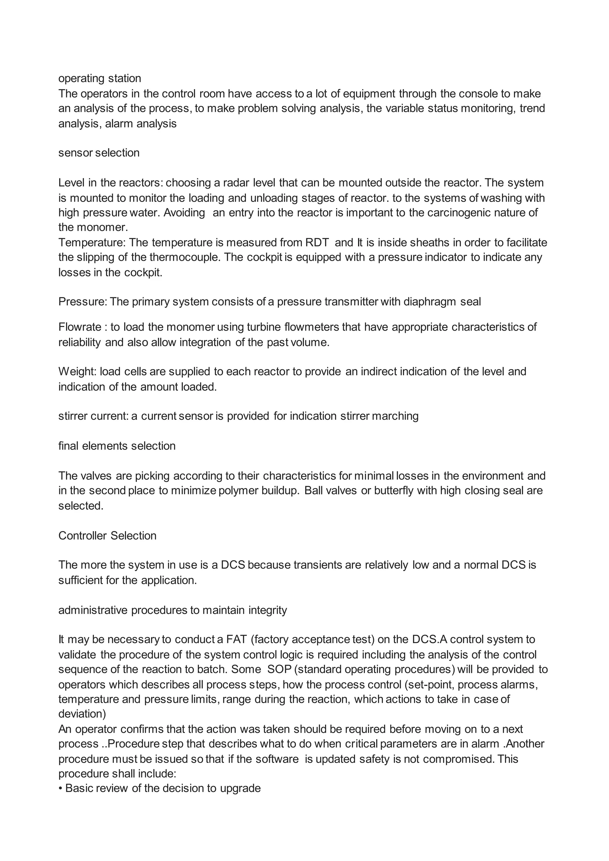 operating station
The operators in the control room have access to a lot of equipment through the console to make
an analysis of the process, to make problem solving analysis, the variable status monitoring, trend
analysis, alarm analysis
sensor selection
Level in the reactors: choosing a radar level that can be mounted outside the reactor. The system
is mounted to monitor the loading and unloading stages of reactor. to the systems of washing with
high pressure water. Avoiding an entry into the reactor is important to the carcinogenic nature of
the monomer.
Temperature: The temperature is measured from RDT and It is inside sheaths in order to facilitate
the slipping of the thermocouple. The cockpit is equipped with a pressure indicator to indicate any
losses in the cockpit.
Pressure: The primary system consists of a pressure transmitter with diaphragm seal
Flowrate : to load the monomer using turbine flowmeters that have appropriate characteristics of
reliability and also allow integration of the past volume.
Weight: load cells are supplied to each reactor to provide an indirect indication of the level and
indication of the amount loaded.
stirrer current: a current sensor is provided for indication stirrer marching
final elements selection
The valves are picking according to their characteristics for minimal losses in the environment and
in the second place to minimize polymer buildup. Ball valves or butterfly with high closing seal are
selected.
Controller Selection
The more the system in use is a DCS because transients are relatively low and a normal DCS is
sufficient for the application.
administrative procedures to maintain integrity
It may be necessary to conduct a FAT (factory acceptance test) on the DCS.A control system to
validate the procedure of the system control logic is required including the analysis of the control
sequence of the reaction to batch. Some SOP (standard operating procedures) will be provided to
operators which describes all process steps, how the process control (set-point, process alarms,
temperature and pressure limits, range during the reaction, which actions to take in case of
deviation)
An operator confirms that the action was taken should be required before moving on to a next
process ..Procedure step that describes what to do when critical parameters are in alarm .Another
procedure must be issued so that if the software is updated safety is not compromised. This
procedure shall include:
• Basic review of the decision to upgrade
 