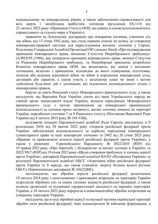 2
національному чи міжнародному рівнях, а також забезпечення справедливості для
всіх жертв і запобігання майбутнім злочинам (резолюція ES-11/6 від
23 лютого 2023 року «Принципи Статуту ООН, що лежать в основі всеохоплюючого,
справедливого та сталого миру в Україні»),
зважаючи на Лондонську декларацію про покарання злочинів, учинених під
час війни, від 13 січня 1942 року, яка стала першим етапом на шляху до створення
міжнародно-правової системи для переслідування воєнних злочинів у Європі,
Резолюцію Генеральної Асамблеї Організації Об’єднаних Націй «Про підтвердження
принципів міжнародного права, визнаних Статутом Нюрнберзького трибуналу»
(A/RES/95 (1946), яка затвердила принципи міжнародного права, визнані Статутом
та Рішенням Нюрнберзького трибуналу, та Нюрнберзькі принципи, розроблені
Комісією міжнародного права ООН, що визначають, які діяння є воєнними
злочинами, включно з принципом, відповідно до якого планування, підготовка,
початок або ведення агресивної війни чи війни в порушення міжнародних угод,
договорів або гарантій, а також участь у загальному плані чи змові з метою
здійснення будь-яких дій є злочинами, які підлягають відповідальності згідно з
міжнародним правом,
беручи до уваги Римський статут Міжнародного кримінального суду, а також
нагадуючи, що Верховна Рада України, діючи від імені Українського народу як
єдиний орган законодавчої влади України, визнала юрисдикцію Міжнародного
кримінального суду з метою притягнення до міжнародної кримінальної
відповідальності за злочини проти людяності, воєнні злочини, вчинені на території
України, передбачені статтями 7 та 8 Римського статуту (Постанова Верховної Ради
України від 4 лютого 2015 року № 145-VIII),
поділяючи позицію Парламентської асамблеї Ради Європи, висловлену в її
резолюціях 2436 від 28 квітня 2022 року «Агресія російської федерації проти
України: забезпечення відповідальності за серйозні порушення міжнародного
гуманітарного права та інші міжнародні злочини» та 2482 від 26 січня 2023 року
«Правові та правозахисні аспекти агресії російської федерації проти України», а
також у рішеннях Європейського Парламенту № 2022/2655 (RSP) від
19 травня 2022 року «Про боротьбу з безкарністю за воєнні злочини в Україні» та
2022/3017 (RSP) від 19 січня 2023 року «Щодо створення трибуналу зі злочину агресії
проти України», декларації Парламентської асамблеї НАТО «Підтримка України» та
резолюції Парламентської асамблеї ОБСЄ «Агресивна війна російської федерації
проти України та її народу, що також становить загрозу безпеці всього регіону
ОБСЄ» (Бірмінгемська декларація № AS(22)DE),
наголошуючи, що збройна агресія російської федерації розпочалася
19 лютого 2014 року з неоголошених і прихованих вторгнень на територію України
підрозділів збройних сил та інших силових відомств російської федерації, а також
шляхом організації та підтримки терористичної діяльності на окремих територіях
України, а 24 лютого 2022 року переросла в повномасштабне збройне вторгнення на
суверенну територію України,
нагадуючи, що в ході збройної агресії та окупації частини української території
збройні сили російської федерації, інші підконтрольні їй військові формування, а
 