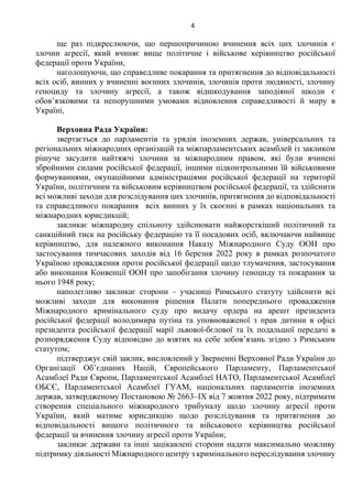 4
ще раз підкреслюючи, що першопричиною вчинення всіх цих злочинів є
злочин агресії, який вчиняє вище політичне і військове керівництво російської
федерації проти України,
наголошуючи, що справедливе покарання та притягнення до відповідальності
всіх осіб, винних у вчиненні воєнних злочинів, злочинів проти людяності, злочину
геноциду та злочину агресії, а також відшкодування заподіяної шкоди є
обов’язковими та непорушними умовами відновлення справедливості й миру в
Україні,
Верховна Рада України:
звертається до парламентів та урядів іноземних держав, універсальних та
регіональних міжнародних організацій та міжпарламентських асамблей із закликом
рішуче засудити найтяжчі злочини за міжнародним правом, які були вчинені
збройними силами російської федерації, іншими підконтрольними їй військовими
формуваннями, окупаційними адміністраціями російської федерації на території
України, політичним та військовим керівництвом російської федерації, та здійснити
всі можливі заходи для розслідування цих злочинів, притягнення до відповідальності
та справедливого покарання всіх винних у їх скоєнні в рамках національних та
міжнародних юрисдикцій;
закликає міжнародну спільноту здійснювати найжорсткіший політичний та
санкційний тиск на російську федерацію та її посадових осіб, включаючи найвище
керівництво, для належного виконання Наказу Міжнародного Суду ООН про
застосування тимчасових заходів від 16 березня 2022 року в рамках розпочатого
Україною провадження проти російської федерації щодо тлумачення, застосування
або виконання Конвенції ООН про запобігання злочину геноциду та покарання за
нього 1948 року;
наполегливо закликає сторони – учасниці Римського статуту здійснити всі
можливі заходи для виконання рішення Палати попереднього провадження
Міжнародного кримінального суду про видачу ордера на арешт президента
російської федерації володимира путіна та уповноваженої з прав дитини в офісі
президента російської федерації марії львової-бєлової та їх подальшої передачі в
розпорядження Суду відповідно до взятих на себе зобов’язань згідно з Римським
статутом;
підтверджує свій заклик, висловлений у Зверненні Верховної Ради України до
Організації Об’єднаних Націй, Європейського Парламенту, Парламентської
Асамблеї Ради Європи, Парламентської Асамблеї НАТО, Парламентської Асамблеї
ОБСЄ, Парламентської Асамблеї ГУАМ, національних парламентів іноземних
держав, затвердженому Постановою № 2663–IX від 7 жовтня 2022 року, підтримати
створення спеціального міжнародного трибуналу щодо злочину агресії проти
України, який матиме юрисдикцію щодо розслідування та притягнення до
відповідальності вищого політичного та військового керівництва російської
федерації за вчинення злочину агресії проти України;
закликає держави та інші зацікавлені сторони надати максимально можливу
підтримку діяльності Міжнародного центру з кримінального переслідування злочину
 