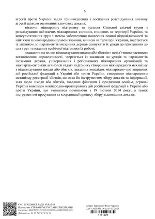 5
агресії проти України задля пришвидшення і посилення розслідування злочину
агресії шляхом отримання ключових доказів;
вітаючи міжнародну підтримку та зусилля Спільної слідчої групи з
розслідування найтяжчих міжнародних злочинів, вчинених на території України, та
консультативних груп з метою забезпечення понесення повної відповідальності за
найтяжчі за міжнародним правом злочини, вчинені на території України, звертається
із закликом до парламентів іноземних держав спонукати їх уряди до приєднання до
цих груп та надання всебічної підтримки їх роботі;
зважаючи на те, що відшкодування шкоди або збитків є невід’ємною частиною
встановлення справедливості, звертається із закликом до урядів та парламентів
іноземних держав, універсальних і регіональних міжнародних організацій та
міжпарламентських асамблей надати підтримку створенню міжнародного механізму
з відшкодування шкоди або збитків, завданих внаслідок міжнародно-протиправних
дій російської федерації в Україні або проти України, створенню міжнародного
механізму реєстрації збитків, що став би інструментом збору доказів та інформації,
заяв щодо шкоди або збитків, завданих фізичним і юридичним особам, державі
Україна внаслідок міжнародно-протиправних дій російської федерації в Україні або
проти України, що вчинялися починаючи з 19 лютого 2014 року, а також
інструментом просування та координації процесу збору відповідних доказів.
 