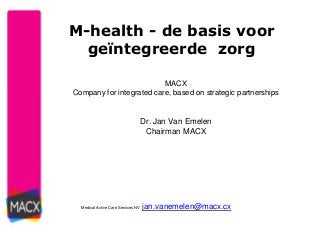 M-health - de basis voor 
geïntegreerde zorg 
MACX 
Company for integrated care, based on strategic partnerships 
Dr. Jan Van Emelen 
Chairman MACX 
Medical Active Care Services NV jan.vanemelen@macx.cx 
 