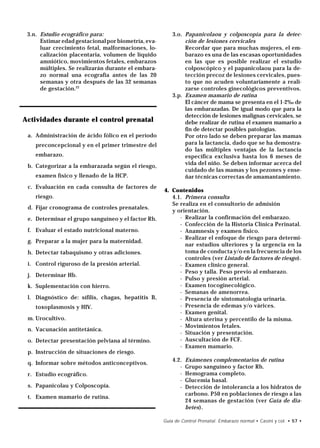 3.n. Estudio ecográfico para:                           3.o. Papanicolaou y colposcopía para la detec-
      Estimar edad gestacional por biometría, eva-            ción de lesiones cervicales
      luar crecimiento fetal, malformaciones, lo-             Recordar que para muchas mujeres, el em-
      calización placentaria, volumen de líquido              barazo es una de las escasas oportunidades
      amniótico, movimientos fetales, embarazos               en las que es posible realizar el estudio
      múltiples. Se realizarán durante el embara-             colposcópico y el papanicolaou para la de-
      zo normal una ecografía antes de las 20                 tección precoz de lesiones cervicales, pues-
      semanas y otra después de las 32 semanas                to que no acuden voluntariamente a reali-
      de gestación.22                                         zarse controles ginecológicos preventivos.
                                                         3.p. Examen mamario de rutina
                                                              El cáncer de mama se presenta en el 1-2‰ de
                                                              las embarazadas. De igual modo que para la
                                                              detección de lesiones malignas cervicales, se
Actividades durante el control prenatal                       debe realizar de rutina el examen mamario a
                                                              fin de detectar posibles patologías.
 a. Administración de ácido fólico en el período              Por otro lado se deben preparar las mamas
    preconcepcional y en el primer trimestre del              para la lactancia, dado que se ha demostra-
                                                              do las múltiples ventajas de la lactancia
    embarazo.                                                 específica exclusiva hasta los 6 meses de
                                                              vida del niño. Se deben informar acerca del
 b. Categorizar a la embarazada según el riesgo,
                                                              cuidado de las mamas y los pezones y ense-
    examen físico y llenado de la HCP.                        ñar técnicas correctas de amamantamiento.
 c. Evaluación en cada consulta de factores de
                                                     4. Contenidos
    riesgo.                                             4.1. Primera consulta
                                                        Se realiza en el consultorio de admisión
 d. Fijar cronograma de controles prenatales.
                                                        y orientación.
 e. Determinar el grupo sanguíneo y el factor Rh.          - Realizar la confirmación del embarazo.
                                                           - Confección de la Historia Clínica Perinatal.
 f. Evaluar el estado nutricional materno.                 - Anamnesis y examen físico.
                                                           - Realizar el enfoque de riesgo para determi-
 g. Preparar a la mujer para la maternidad.
                                                             nar estudios ulteriores y la urgencia en la
 h. Detectar tabaquismo y otras adiciones.                   toma de conducta y/o en la frecuencia de los
                                                             controles (ver Listado de factores de riesgo).
 i. Control riguroso de la presión arterial.               - Examen clínico general.
                                                           - Peso y talla. Peso previo al embarazo.
 j. Determinar Hb.
                                                           - Pulso y presión arterial.
 k. Suplementación con hierro.                             - Examen tocoginecológico.
                                                           - Semanas de amenorrea.
 l. Diagnóstico de: sífilis, chagas, hepatitis B,          - Presencia de sintomatología urinaria.
    toxoplasmosis y HIV.                                   - Presencia de edemas y/o várices.
                                                           - Examen genital.
 m. Urocultivo.                                            - Altura uterina y percentilo de la misma.
                                                           - Movimientos fetales.
 n. Vacunación antitetánica.
                                                           - Situación y presentación.
 o. Detectar presentación pelviana al término.             - Auscultación de FCF.
                                                           - Examen mamario.
 p. Instrucción de situaciones de riesgo.
                                                         4.2.   Exámenes complementarios de rutina
 q. Informar sobre métodos anticonceptivos.
                                                            -   Grupo sanguíneo y factor Rh.
 r. Estudio ecográfico.                                     -   Hemograma completo.
                                                            -   Glucemia basal.
 s. Papanicolau y Colposcopía.                              -   Detección de intolerancia a los hidratos de
                                                                carbono. P50 en poblaciones de riesgo a las
 t. Examen mamario de rutina.
                                                                24 semanas de gestación (ver Guía de dia-
                                                                betes).

                                                     Guía de Control Prenatal. Embarazo normal • Casini y col. • 57 •
 