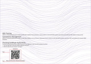ROV Training
MTCS is a Training Establishment member of IMCA ROV & Oﬀshore Survey Divisions. Course content is in line with IMCA guidance documents and syllabi for ROV-related training courses.
Competence Management
MTCS is a Training Establishment member of IMCA ROV & Oﬀshore Survey Divisions. Assessment Process content is in line with IMCA guidance document C007 and guidelines for relevant IMCA
disciplines.
Checking Certiﬁcate Authenticity
To check the authenticity of this certiﬁcate you can cross-reference it with the MTCS database by either:
▪ Scan the QR code on the front of this certiﬁcate (see ﬁg 1)
▪ Enter the URL into your browser (see ﬁg 2)
Fig 1
Fig 2
Validation:
https://online.mtcs.info/cert/example1
 