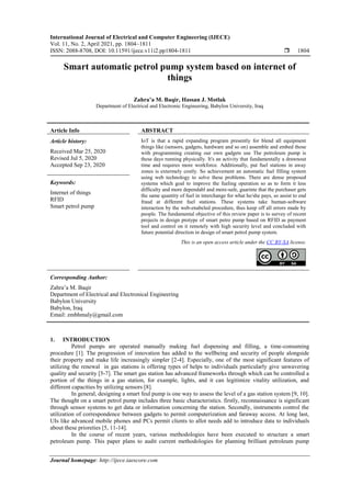 International Journal of Electrical and Computer Engineering (IJECE)
Vol. 11, No. 2, April 2021, pp. 1804~1811
ISSN: 2088-8708, DOI: 10.11591/ijece.v11i2.pp1804-1811  1804
Journal homepage: http://ijece.iaescore.com
Smart automatic petrol pump system based on internet of
things
Zahra’a M. Baqir, Hassan J. Motlak
Department of Electrical and Electronic Engineering, Babylon University, Iraq
Article Info ABSTRACT
Article history:
Received Mar 25, 2020
Revised Jul 5, 2020
Accepted Sep 23, 2020
IoT is that a rapid expanding program presently for blend all equipment
things like (sensors, gadgets, hardware and so on) assemble and embed those
with programming creating our own gadgets use The petroleum pump is
these days running physically. It's an activity that fundamentally a drawnout
time and requires more workforce. Additionally, put fuel stations in away
zones is extermely costly. So achievement an automatic fuel filling system
using web technology to solve these problems. There are dense proposed
systems which goal to improve the fueling operation so as to form it less
difficulty and more dependabl and more-safe, guarinte that the purchaser gets
the same quantity of fuel in interchange for what he/she pays, so assist to end
fraud at different fuel stations. These systems take human-software
interaction by the web-enabeled procedure, thus keep off all errors made by
people. The fundamental objective of this review paper is to survey of recent
projects in design protype of smart petro pump based on RFID as payment
tool and control on it remotely with high security level and concluded with
future potential direction in design of smart petrol pump system.
Keywords:
Internet of things
RFID
Smart petrol pump
This is an open access article under the CC BY-SA license.
Corresponding Author:
Zahra’a M. Baqir
Department of Electrical and Electronical Engineering
Babylon University
Babylon, Iraq
Email: zmbhmaly@gmail.com
1. INTRODUCTION
Petrol pumps are operated manually making fuel dispensing and filling, a time-consuming
procedure [1]. The progression of innovation has added to the wellbeing and security of people alongside
their property and make life increasingly simpler [2-4]. Especially, one of the most significant features of
utilizing the renewal in gas stations is offering types of helps to individuals particularly give unwavering
quality and security [5-7]. The smart gas station has advanced frameworks through which can be controlled a
portion of the things in a gas station, for example, lights, and it can legitimize vitality utilization, and
different capacities by utilizing sensors [8].
In general, designing a smart feul pump is one way to assess the level of a gas station system [9, 10].
The thought on a smart petrol pump includes three basic characteristics. firstly, reconnaissance is significant
through sensor systems to get data or information concerning the station. Secondly, instruments control the
utilization of correspondence between gadgets to permit computerization and faraway access. At long last,
UIs like advanced mobile phones and PCs permit clients to allot needs add to introduce data to individuals
about these prioreties [5, 11-14].
In the course of recent years, various methodologies have been executed to structure a smart
petroleum pump. This paper plans to audit current methodologies for planning brilliant petroleum pump
 