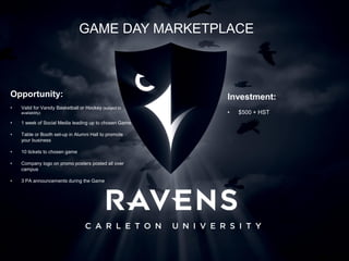 Opportunity:
• Valid for Varsity Basketball or Hockey (subject to
availability)
• 1 week of Social Media leading up to chosen Game
• Table or Booth set-up in Alumni Hall to promote
your business
• 10 tickets to chosen game
• Company logo on promo posters posted all over
campus
• 3 PA announcements during the Game
GAME DAY MARKETPLACE
Investment:
• $500 + HST
 