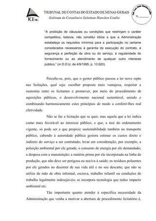 “A proibição de cláusulas ou condições que restrinjam o caráter
competitivo, todavia, não constitui óbice a que a Administração
estabeleça os requisitos mínimos para a participação no certame
considerados necessários à garantia da execução do contrato, à
segurança e perfeição da obra ou do serviço, à regularidade do
fornecimento ou ao atendimento de qualquer outro interesse
público.” (in D.O.U. de 4/9/1995, p. 13.620).
Percebe-se, pois, que o gestor público passou a ter novo repto
nas licitações, qual seja: escolher proposta mais vantajosa, respeitar a
isonomia entre os licitantes e promover, por meio do procedimento de
aquisições públicas, o desenvolvimento nacional sustentável, unindo e
combinando harmonicamente estes princípios de modo a conferir-lhes real
efetividade.
Não se faz a licitação que se quer, mas aquela que a lei indica
como mais favorável ao interesse público, e que, a teor do ordenamento
vigente, só pode ser a que propicie sustentabilidade também no transporte
público, cabendo à autoridade pública gestora estimar os custos direto e
indireto do serviço a ser contratado; levar em consideração, por exemplo, a
poluição ambiental por ele gerada; o consumo de energia por ele demandado;
a despesa com a manutenção; a matéria prima por ele incorporada na linha de
produção, que não deve ser perigosa ou nociva à saúde; os resíduos poluentes
por ele gerados no decorrer de sua vida útil e no seu descarte; que não se
utilize de mão de obra informal, escrava, trabalho infantil ou condições de
trabalho legalmente indesejáveis; se incorpora tecnologia que reduz impacto
ambiental etc.
Tão importante quanto atender à específica necessidade da
Administração que venha a motivar a abertura de procedimento licitatório é,
 
