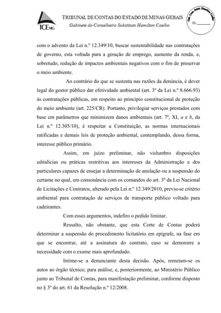 com o advento da Lei n.º 12.349/10, buscar sustentabilidade nas contratações
de governo, esta voltada para a geração de emprego, aumento da renda, e,
sobretudo, redução de impactos ambientais negativos com o fim de preservar
o meio ambiente.
Ao contrário do que se sustenta nas razões da denúncia, é dever
legal do gestor público dar efetividade ambiental (art. 3º da Lei n.º 8.666.93)
às contratações públicas, em respeito ao princípio constitucional de proteção
do meio ambiente (art. 225/CR). Portanto, privilegiar serviços prestados com
base em parâmetros que minimizem danos ambientais (art. 7º, XI, a e b, da
Lei n.º 12.305/10), é respeitar a Constituição, as normas internacionais
ratificadas e demais leis de proteção ambiental, contemplando, dessa forma,
interesse público primário.
Assim, em juízo preliminar, não vislumbro disposições
editalícias ou práticas restritivas aos interesses da Administração e dos
particulares capazes de ensejar a determinação de anulação ou a suspensão do
certame no qual, em consonância com os comandos do art. 3º da Lei Nacional
de Licitações e Contratos, alterado pela Lei n.º 12.349/2010, previu-se critério
ambiental para contratação de serviços de transporte público voltado para
cadeirantes.
Com esses argumentos, indefiro o pedido liminar.
Ressalto, não obstante, que esta Corte de Contas poderá
determinar a suspensão do procedimento licitatório em epígrafe, na fase em
que se encontrar, até a assinatura do contrato, caso se demonstre a
necessidade com o exame mais aprofundado.
Intime-se a denunciante desta decisão. Após, remetam-se os
autos ao órgão técnico, para análise, e, posteriormente, ao Ministério Público
junto ao Tribunal de Contas, para manifestação preliminar, conforme disposto
no § 3º do art. 61 da Resolução n.º 12/2008.
 