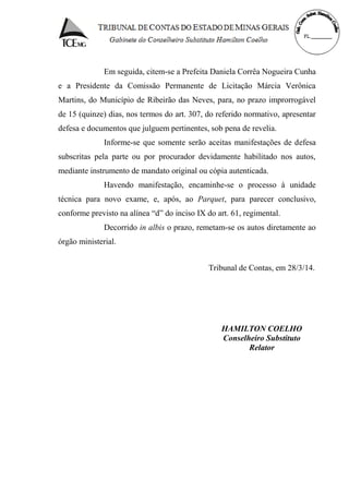 Em seguida, citem-se a Prefeita Daniela Corrêa Nogueira Cunha
e a Presidente da Comissão Permanente de Licitação Márcia Verônica
Martins, do Município de Ribeirão das Neves, para, no prazo improrrogável
de 15 (quinze) dias, nos termos do art. 307, do referido normativo, apresentar
defesa e documentos que julguem pertinentes, sob pena de revelia.
Informe-se que somente serão aceitas manifestações de defesa
subscritas pela parte ou por procurador devidamente habilitado nos autos,
mediante instrumento de mandato original ou cópia autenticada.
Havendo manifestação, encaminhe-se o processo à unidade
técnica para novo exame, e, após, ao Parquet, para parecer conclusivo,
conforme previsto na alínea “d” do inciso IX do art. 61, regimental.
Decorrido in albis o prazo, remetam-se os autos diretamente ao
órgão ministerial.
Tribunal de Contas, em 28/3/14.
HAMILTON COELHO
Conselheiro Substituto
Relator
 