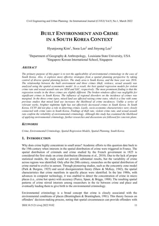 Civil Engineering and Urban Planning: An International Journal (CiVEJ) Vol.9, No.1, March 2022
DOI:10.5121/civej.2022.9102 11
BUILT ENVIRONMENT AND CRIME
IN A SOUTH KOREA CONTEXT
Hyunjoong Kim1
, Sooa Lee2
and Jinyong Lee2
1
Department of Geography & Anthropology, Louisiana State University, USA
2
Singapore Korean International School, Singapore
ABSTRACT
The primary purpose of this paper is to test the applicability of environmental criminology in the case of
South Korea. Also, it explores more effective strategies from a spatial planning perspective by taking
control of diverse spatial planning factors. The study area is South Korea, and the base year was 2016.
The relationship between the built environment and three crimes (theft, violence, sexual assault) was
analyzed using the spatial econometric model. As a result, the best spatial regression models for violent
crime rate and sexual assault rate are SEM and SAC, respectively. The most prominent finding is that the
regression results in the three crimes are slightly different. The broken windows effect was negligible for
significant crimes in South Korea. The influence of regional disorders on the incidence of crimes was
marginal. In the three crime types, mixed land use affected raising crime rates, which is a line with some
previous studies that mixed land use increases the likelihood of crime incidences. Unlike a series of
relevant works, brighter nighttime light has not effectively decreased crimes in South Korea. In South
Korea, CCTV did not play a role in deterring crimes. Lastly, socio-economic characteristics were closely
connected with crime rates in South Korea. Findings of theft rate, violent crime rate, and sexual assault
rate confirm the reliability of environmental criminology. Although this study has examined the likelihood
of applying environmental criminology, further researches and discussions are followed for concrete plans.
KEYWORDS
Crime, Environmental Criminology, Spatial Regression Models, Spatial Planning, South Korea.
1. INTRODUCTION
Why does crime highly concentrate in small areas? Academic efforts to this question date back to
the 19th century when interests in the spatial distribution of crime were triggered in France. The
spatial distribution of criminals and crime studied by the French government in 1825 is
considered the first study on crime distribution (Bruinsma et al., 2018). Due to the lack of proper
statistical models, the study could not provide substantial results, but the variability of crime
across regions was identified. Only after the 20th century, researches on the spatial distribution of
crime started to evolve in earnest. Through pioneering studies, such as the concentric zone model
(Park & Burgess, 1925) and social disorganization theory (Shaw & McKay, 1942), the spatial
characteristics that crime manifests in specific places were identified. In the late 1980s, with
advances in computer technology, it was enabled to detect the concentration of crime in micro
places (i.e., crime hot spots) with accuracy (Pierce, Spaar, & Briggs, 1988). The resulting spatial
patterns of crime stirred interests among researchers in the tie between crime and place and
eventually leading them to give birth to the environmental criminology.
Environmental criminology is a broad concept that crime is closely associated with the
environmental conditions of places (Brantingham & Brantingham, 1981). This theory focuses on
offenders’ decision-making process, noting that spatial circumstances can provide offenders with
 