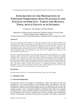 Civil Engineering and Urban Planning: An International Journal (CiVEJ) Vol.9, No.1, March 2022
DOI:10.5121/civej.2022.9103 31
EXPLORATION ON THE PREPARATION OF
TOWNSHIP TERRITORIAL SPACE PLANNING IN THE
CONTEXT OF PARK CITY - TAKING THE WENHUA
TOWN, ANYUE COUNTY AS AN EXAMPLE
Li Hanyuan1
, Guo Hongyi1
and Xiao Shuting2
1
Department of urban and rural construction, Southwest Jiaotong University Hope
College, Jintang County, Chengdu City, China
2
Suining natural resources and Planning Bureau, Chuanshan District, Suining City, China
ABSTRACT
Since the Central Rural Work Conference in 2017 first proposed to take the road of socialist rural
revitalization with Chinese characteristics, all townships have been actively exploring the road of rural
revitalization that conforms to local characteristics. Right now, since February 2018, “Park City” has
been promoted, and a series of measures have been implemented, which are of great significance to the
sustainable development of urban and rural areas. It is of great strategic significance to explore a road to
rural revitalization under the background of park cities and to implement the construction and
implementation of township spaces.
The Anyue County Party Committee and County Government attaches great importance to it, actively
organizes, conducts in-depth research, and successfully completes the “Territorial spatial master planning
of Wenhua Town, Anyue County”, which not only aims to realize the formation of intensive and efficient
production space, moderate living space, and ecological space with beautiful scenery and safety. The
harmonious, open, efficient, attractive and quality territorial space pattern has laid a solid foundation for
the construction of a lemon culture agricultural tourism town, and also reflects the concept of some park
cities. This paper conducts research and discussion on its planning formulation, summarizes the
formulation of the existing township-level territorial space master planning, and puts forward some
innovative suggestions for rural revitalization in the context of park cities.
KEYWORDS
Rural Revitalization, Park City, Territorial spatial planning, Lemon Town, Smart village.
1. INTRODUCTION
1.1. Research background
In recent years, because of the progress of urbanization, to improve the quality of rural areas
development is still a serious problem in our developing country. The migration of the rural
population has made the rural population ageing. In 2019, the urbanization rate in China has
exceeded 60%, which has led to the increasingly hollowing out of the countryside. Seriously, the
resulting problems such as abandoned farmland and hardened land affect the sustainable
development of the countryside and the happiness of the people. In addition, due to the migration
of rural population, there are fewer young farmers in the new generation, lack of professional
talents in rural planting, weakening of farming skills, and decline in the quality of agricultural
 