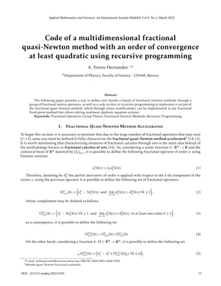 Code of a multidimensional fractional
quasi-Newton method with an order of convergence
at least quadratic using recursive programming
A. Torres-Hernandez *,a
aDepartment of Physics, Faculty of Science - UNAM, Mexico
Abstract
The following paper presents a way to define and classify a family of fractional iterative methods through a
group of fractional matrix operators, as well as a code written in recursive programming to implement a variant of
the fractional quasi-Newton method, which through minor modifications, can be implemented in any fractional
fixed-point method that allows solving nonlinear algebraic equation systems.
Keywords: Fractional Operators; Group Theory; Fractional Iterative Methods; Recursive Programming.
1. Fractional Quasi-Newton Method Accelerated
To begin this section, it is necessary to mention that due to the large number of fractional operators that may exist
[1–13], some sets must be defined to fully characterize the fractional quasi-Newton method accelerated1 [14,15].
It is worth mentioning that characterizing elements of fractional calculus through sets is the main idea behind of
the methodology known as fractional calculus of sets [16]. So, considering a scalar function h : Rm → R and the
canonical basis of Rm denoted by {êk}k≥1, it is possible to define the following fractional operator of order α using
Einstein notation
oα
x h(x) := êkoα
k h(x). (1)
Therefore, denoting by ∂n
k the partial derivative of order n applied with respect to the k-th component of the
vector x, using the previous operator it is possible to define the following set of fractional operators
On
x,α(h) :=

oα
x : ∃oα
k h(x) and lim
α→n
oα
k h(x) = ∂n
k h(x) ∀k ≥ 1

, (2)
whose complement may be defined as follows
On,c
x,α(h) :=

oα
x : ∃oα
k h(x) ∀k ≥ 1 and lim
α→n
oα
k h(x) , ∂n
k h(x) in at least one value k ≥ 1

, (3)
as a consequence, it is possible to define the following set
On,u
x,α(h) := On
x,α(h) ∪ On,c
x,α(h). (4)
On the other hand, considering a function h : Ω ⊂ Rm → Rm, it is possible to define the following set
m On,u
x,α(h) :=
n
oα
x : oα
x ∈ On,u
x,α ([h]k) ∀k ≤ m
o
, (5)
*E-mail: anthony.torres@ciencias.unam.mx; ORCID: 0000-0001-6496-9505
1Método quasi-Newton fraccional acelerado.
1
Applied Mathematics and Sciences: An International Journal (MathSJ) Vol.9, No.1, March 2022
17
DOI : 10.5121/mathsj.2022.9103
 