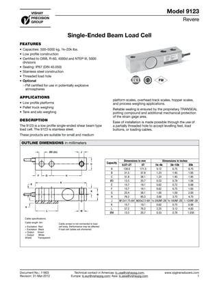 Revere
www.vpgtransducers.com
1
Model 9123
Technical contact in Americas: lc.usa@vishaypg.com;
Europe: lc.eur@vishaypg.com; Asia: lc.asia@vishaypg.com
Document No.: 11803
Revision: 31-Mar-2012
Single-Ended Beam Load Cell
FEATURES
•	Capacities: 500–5000 kg, 1k–20k lbs.
•	Low profile construction
•	Certified to OIML R-60, 4000d and NTEP III, 5000
divisions
•	Sealing: IP67 (DIN 40.050)
•	Stainless steel construction
•	Threaded load hole
•	Optional
❍❍ FM certified for use in potentially explosive
atmospheres
APPLICATIONS
•	Low profile platforms
•	Pallet truck weighing
•	Tank and silo weighing
DESCRIPTION
The 9123 is a low profile single-ended shear beam type
load cell. The 9123 is stainless steel.
These products are suitable for small and medium
platform scales, overhead track scales, hopper scales,
and process weighing applications.
Reliable sealing is ensured by the proprietary TRANSEAL
potting compound and additional mechanical protection
of the strain gage area.
Ease of installation is made possible through the use of
a partially threaded hole to accept levelling feet, load
buttons, or loading cables.
OUTLINE DIMENSIONS in millimeters
ØD (2x) J
F G H
A
E
6
L M
K
B
C
+ Excitation Red
– Excitation Black
+ Output Green
– Output White
Shield Transparent
Cable screen is not connected to load
cell body. Performance may be affected
if load cell cables are shortened.
Cable specifications:
Cable length: 6m
	
Capacity
Dimensions in mm Dimensions in inches
0.5T–2T 5T 1k–4k 5k–15k 20k
A 130.0 171.5 5.12 6.75 8.75
B 31.5 37.8 1.23 1.45 1.95
C 31.8 38.1 1.23 1.45 1.95
ØD 13.5 20.7 0.53 0.78 1.06
E 15.7 19.1 0.62 0.72 0.98
F 15.7 19.1 0.62 0.75 1.00
G 25.4 38.1 1.00 1.50 2.00
H 76.2 95.3 3.00 3.75 4.75
J M12x1.75-6H M20x2.5-6H ½-20UNF-2B ¾-16UNF-2B 1-12UNF-2B
K 15.7 19.1 0.62 0.75 0.98
L 57.2 76.2 2.25 3.12 4.00
ØM 13.5 20.7 0.53 0.78 1.030
Single-Ended Beam Load Cell
Document No.: 11803
Revision: 31-Mar-2012
Model 9123
 