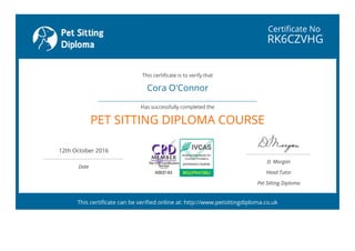 Certificate No
RK6CZVHG
Cora O'Connor
 
PET SITTING DIPLOMA COURSE
12th October 2016
 
Date
D. Morgan
Head Tutor
Pet Sitting Diploma
This certificate is to verify that
Has successfully completed the
This certificate can be verified online at: http://www.petsittingdiploma.co.uk
 