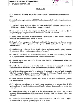 Dossier d’estiu de Matemàtiques.
5è d’Educació Primària.

                                        PROBLEMES


53. El meu germà té 1.068 €. Jo tinc 345 € menys que ell. Quants diners tenim entre tots
dos?

54. Un ós formiguer pot menjar-se 30.000 formigues en un dia. Quantes se’n pot menjar en
un any?

55. Cinc amics van de viatge. De primer van amb tren i després amb avió. Un bitllet de tren
val 30 € i un d’avió 125 €. Quants diners es gasten en total?

56. La Laura tenia 50 € i ha comprat uns bolígrafs que valen 3 € cadascun. Quants
bolígrafs ha pogut comprar com a màxim? Quants diners li han sobrat?

57. Volem buidar un dipòsit de 680 litres amb recipients de 15 litres. Quants recipients
necessitarem com a mínim per buidar-lo del tot?

58. Després d’una campanya d’educació ambiental, la quantitat de llaunes usades
recollides en un poble va passar de 4.512 quilos a 12.381 quilos. Quants quilos de més
n’han recollit?

59. Una botiga rep 7 caixes de xiclets. A cada caixa hi ha 8 paquets amb 5 xiclets cada un.
Si venen cada xiclet a 6 cèntims, quants diners n’obtenen?

60. La Montse i en Marcel han comprat un rentaplats per 465 € i una rentadora per 396 €.
Si ho paguen tot amb dos bitllets de 500 €, quin canvi els tornaran?

61. Un pastís pesa 1.500 grams. Si ens mengem dos trossos de 450 grams, quant pesa el tros
de pastís que sobra?

62. Una fàbrica de conserves ha comprat 3 camions nous que cal pagar en 36 terminis. Si
cada camió ha costat 90.000 €, quants diners han de lliurar en cada termini?

63. La Marta col·lecciona segells. Té un àlbum de 12 fulls amb 15 segells d’Amèrica a cada
full. Amb els segells d’Europa ha completat 4 àlbums de 8 fulls amb 9 segells a cada full. I
també té 21 segells de l’Àfrica. Quants segells té la Marta?

64. En un magatzem de fruita s’agrupen 4.824 pomes en caixes de dues dotzenes. Quantes
caixes es necessiten?

65. Per alimentar els animals de la granja escola, han comprat 30 sacs de pinso de 150
quilos cada un i 20 sacs de blat de moro de 80 quilos cada un. Quants quilos de menjar han
comprat?

66. Una fàbrica de galetes ha produït en un dia 300 capses amb 190 galetes cada una. 125
pots amb 24 galetes cada un, i 50 paquets amb 6 galetes cada un. Quantes galetes han
fabricat?

67. Una llibreria ha rebut 18 caixes plenes de llibres de lectura. Cada caixa conté 12 llibres.
Si cada llibre té 95 pàgines, quantes pàgines hi ha en total?
 