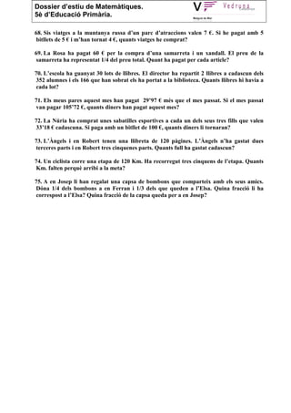 Dossier d’estiu de Matemàtiques.
5è d’Educació Primària.

68. Sis viatges a la muntanya russa d’un parc d’atraccions valen 7 €. Si he pagat amb 5
bitllets de 5 € i m’han tornat 4 €, quants viatges he comprat?

69. La Rosa ha pagat 60 € per la compra d’una samarreta i un xandall. El preu de la
samarreta ha representat 1/4 del preu total. Quant ha pagat per cada article?

70. L’escola ha guanyat 30 lots de llibres. El director ha repartit 2 llibres a cadascun dels
352 alumnes i els 166 que han sobrat els ha portat a la biblioteca. Quants llibres hi havia a
cada lot?

71. Els meus pares aquest mes han pagat 29’97 € més que el mes passat. Si el mes passat
van pagar 105’72 €, quants diners han pagat aquest mes?

72. La Núria ha comprat unes sabatilles esportives a cada un dels seus tres fills que valen
33’18 € cadascuna. Si paga amb un bitllet de 100 €, quants diners li tornaran?

73. L’Àngels i en Robert tenen una llibreta de 120 pàgines. L’Àngels n’ha gastat dues
terceres parts i en Robert tres cinquenes parts. Quants full ha gastat cadascun?

74. Un ciclista corre una etapa de 120 Km. Ha recorregut tres cinquens de l’etapa. Quants
Km. falten perquè arribi a la meta?

75. A en Josep li han regalat una capsa de bombons que comparteix amb els seus amics.
Dóna 1/4 dels bombons a en Ferran i 1/3 dels que queden a l’Elsa. Quina fracció li ha
correspost a l’Elsa? Quina fracció de la capsa queda per a en Josep?
 