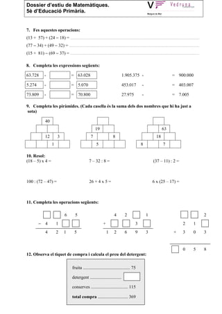 Dossier d’estiu de Matemàtiques.
5è d’Educació Primària.


7. Fes aquestes operacions:
(13 + 57) + (24 − 18) = ........................................................................................................................
(77 − 34) + (49 − 32) = .........................................................................................................................
(15 + 81) − (69 − 37) = ........................................................................................................................

8. Completa les expressions següents:

63.728         -                     = 63.028                                  1.905.375 -                                = 900.000

5.274          -                     = 5.070                                   453.017           -                        = 403.007

73.809         -                     = 70.800                                  27.975            -                        = 7.005

9. Completa les piràmides. (Cada casella és la suma dels dos nombres que hi ha just a
sota)

               40
                                                         19                                                       63
               12        3                           7                  8                                    18
                     1                                    5                                     8                 7

10. Resol:
(18 – 5) x 4 =                                      7 – 32 : 8 =                                          (37 – 11) : 2 =



100 : (72 – 47) =                                   26 + 4 x 5 =                                         6 x (25 – 17) =



11. Completa les operacions següents:

                                6       5                                4        2                  1                                              2
          −    4         1                                      +                          3                                       2        1
               4         2     1        5                           1    2        6        9         3                     +       3        0       3


                                                                                                                                   0        5       8
12. Observa el tiquet de compra i calcula el preu del detergent:

                                      fruita .......................................... 75

                                      detergent ............................

                                      conserves ................................. 115

                                      total compra ........................... 369
 