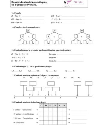 Dossier d’estiu de Matemàtiques.
5è d’Educació Primària.


13. Calcula:
(7 + 5) x 3 = ...............................................                  (12 + 3) x 5 = ..............................................
(22 + 8) x 4 = ............................................                    (7 + 5) x 3 = ................................................
(14 − 7) x 9 = .............................................                   (12 − 3) x 5 = ...............................................

14. Completa les descomposicions:
                             36                                                   20                                                   54

                    6            x                                     4           x                                                    x          6


                    x        x          x                              x           x          x                              x          x         x


15. Escriu el nom de la propietat que hem utilitzat en aquestes igualtats:

(7 + 5) x 3 = 21 + 15                                                      Propietat .......................................................
20 x 15 = 15 x 20                                                          Propietat .......................................................
(7 + 5) + 3 = 7 + (5 + 3)                                                  Propietat .......................................................

16. Escriu el signe (<, > o =) que hi correspongui:

4,5 ......... 5,4              0,9 .......... 0,6                   3,2 .......... 3,4                  3,2 .......... 3,4

17. Escriu els nombres següents a l’etiqueta corresponent:
               2,4    0,6     1,3       2,7     1,1    2,2                                             4,8          1,6          4,1




    0                            1                              2                              3                             4

18. Escriu els nombres decimals següents:
                                                     C          D          U         d        c       m

   5 unitats i 7 centèsimes                  →                                                                → ................................

   40 unitats i 36 mil·lèsimes               →                                                                → ................................

   5 dècimes i 7 centèsimes                  →                                                                → ................................

   46 centèsimes                             →                                                                → ...............................
 