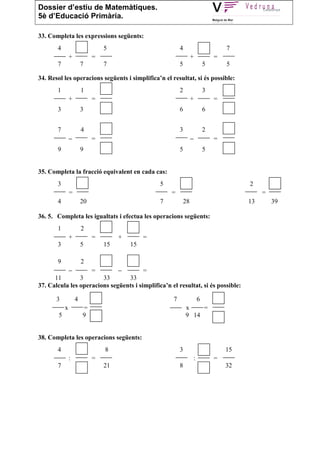 Dossier d’estiu de Matemàtiques.
5è d’Educació Primària.

33. Completa les expressions següents:
       4                         5                         4                        7
                +            =                                      +           =
       7                7        7                         5                5       5

34. Resol les operacions següents i simplifica’n el resultat, si és possible:
       1                1                                  2                3
                +            =                                      +           =
       3                3                                  6                6


       7                4                                  3                2
                −            =                                      −           =
       9                9                                  5                5


35. Completa la fracció equivalent en cada cas:
       3                                           5                                     2
                =                                      =                                      =
       4                20                         7           28                        13       39

36. 5. Completa les igualtats i efectua les operacions següents:
       1                2
                +            =        +        =
       3                5        15       15

       9                2
                −            =        −        =
      11        3       33       33
37. Calcula les operacions següents i simplifica’n el resultat, si és possible:

       3            4                                  7                6
            x           =                                      x    =
        5               9                                      9 14


38. Completa les operacions següents:
       4                         8                         3                        15
                :            =                                      :           =
       7                         21                        8                        32
 