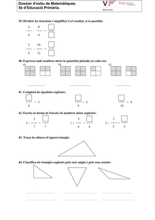 Dossier d’estiu de Matemàtiques.
5è d’Educació Primària.


39. Divideix les fraccions i simplifica’n el resultat, si és possible:
        3            8
              :              =
        4            9


        5           10
              :              =
        8           12

40. Expressa amb nombres mixts la quantitat pintada en cada cas:
    a)                     b)                                    c)




       .......................                        ..........................                             ...................

41. Completa les igualtats següents:


                  = 5                                                = 3                                                     = 4
        4                                                      9                                                    10

42. Escriu en forma de fracció els nombres mixts següents:
               2                                                5                                        3
      3+              =                                1+             =                         2+              =
               7             7                                  6            6                           5               5


43. Traça les altures d’aquest triangle:




44. Classifica els triangles següents pels seus angles i pels seus costats:




      ..................................       ........................................    ......................................

      ......................................   .........................................    .......................................
 