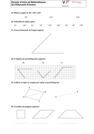 Dossier d’estiu de Matemàtiques.
5è d’Educació Primària.


45. Dibuixa angles de 50º, 130º i 210º:

                         50º                                          130º                                       210º

46. Subratlla els angles aguts:
   23º              136º          81º            54º             120º        180º           39º           95º            170º

47. Traça la bisectriu de l’angle següent:




48. Completa els paral·lelograms següents:
                    a)                                 b)                           c)




49. Utilitza el regle i el compàs per copiar el paral·lelogram:




50. Classifica els polígons següents:




 ..............................    ................................           ........................................
 
