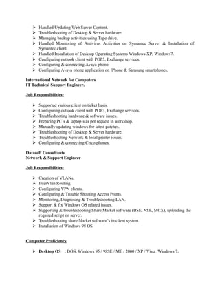  Handled Updating Web Server Content.
 Troubleshooting of Desktop & Server hardware.
 Managing backup activities using Tape drive.
 Handled Monitoring of Antivirus Activities on Symantec Server & Installation of
Symantec client.
 Handled Installation of Desktop Operating Systems Windows XP, Windows7.
 Configuring outlook client with POP3, Exchange services.
 Configuring & connecting Avaya phone.
 Configuring Avaya phone application on IPhone & Samsung smartphones.
International Network for Computers
IT Technical Support Engineer.
Job Responsibilities:
 Supported various client on ticket basis.
 Configuring outlook client with POP3, Exchange services.
 Troubleshooting hardware & software issues.
 Preparing PC’s & laptop’s as per request in workshop.
 Manually updating windows for latest patches.
 Troubleshooting of Desktop & Server hardware.
 Troubleshooting Network & local printer issues.
 Configuring & connecting Cisco phones.
Datasoft Consultants.
Network & Support Engineer
Job Responsibilities:
 Creation of VLANs.
 InterVlan Routing.
 Configuring VPN clients.
 Configuring & Trouble Shooting Access Points.
 Monitoring, Diagnosing & Troubleshooting LAN.
 Support & fix Windows OS related issues.
 Supporting & troubleshooting Share Market software (BSE, NSE, MCX), uploading the
required script on server.
 Troubleshooting share Market software’s in client system.
 Installation of Windows 98 OS.
Computer Proficiency
 Desktop OS : DOS, Windows 95 / 98SE / ME / 2000 / XP / Vista /Windows 7,
 