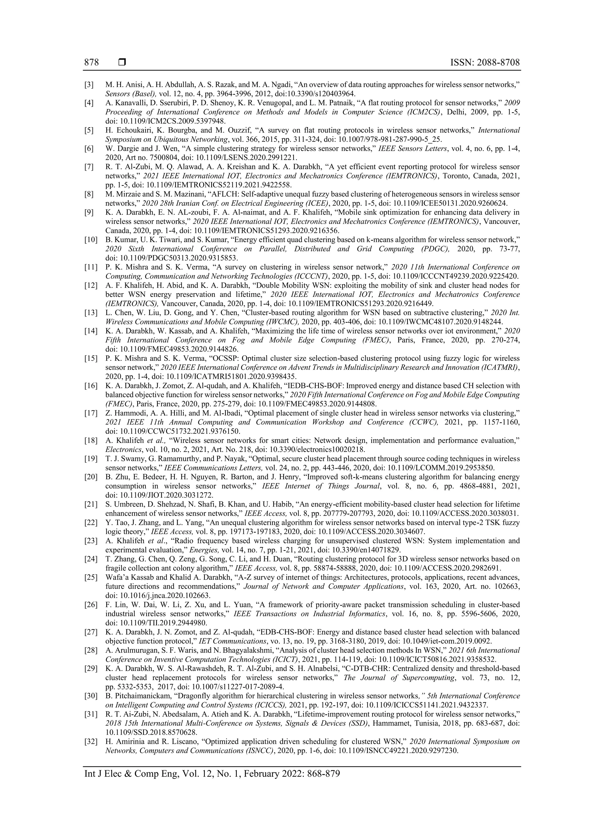  ISSN: 2088-8708 Int J Elec & Comp Eng, Vol. 12, No. 1, February 2022: 868-879 878 [3] M. H. Anisi, A. H. Abdullah, A. S. Razak, and M. A. Ngadi, “An overview of data routing approaches for wireless sensor networks,” Sensors (Basel), vol. 12, no. 4, pp. 3964-3996, 2012, doi:10.3390/s120403964. [4] A. Kanavalli, D. Sserubiri, P. D. Shenoy, K. R. Venugopal, and L. M. Patnaik, “A flat routing protocol for sensor networks,” 2009 Proceeding of International Conference on Methods and Models in Computer Science (ICM2CS), Delhi, 2009, pp. 1-5, doi: 10.1109/ICM2CS.2009.5397948. [5] H. Echoukairi, K. Bourgba, and M. Ouzzif, “A survey on flat routing protocols in wireless sensor networks,” International Symposium on Ubiquitous Networking, vol. 366, 2015, pp. 311-324, doi: 10.1007/978-981-287-990-5_25. [6] W. Dargie and J. Wen, “A simple clustering strategy for wireless sensor networks,” IEEE Sensors Letters, vol. 4, no. 6, pp. 1-4, 2020, Art no. 7500804, doi: 10.1109/LSENS.2020.2991221. [7] R. T. Al-Zubi, M. Q. Alawad, A. A. Kreishan and K. A. Darabkh, “A yet efficient event reporting protocol for wireless sensor networks,” 2021 IEEE International IOT, Electronics and Mechatronics Conference (IEMTRONICS), Toronto, Canada, 2021, pp. 1-5, doi: 10.1109/IEMTRONICS52119.2021.9422558. [8] M. Mirzaie and S. M. Mazinani, “AFLCH: Self-adaptive unequal fuzzy based clustering of heterogeneous sensors in wireless sensor networks,” 2020 28th Iranian Conf. on Electrical Engineering (ICEE), 2020, pp. 1-5, doi: 10.1109/ICEE50131.2020.9260624. [9] K. A. Darabkh, E. N. AL-zoubi, F. A. Al-naimat, and A. F. Khalifeh, “Mobile sink optimization for enhancing data delivery in wireless sensor networks,” 2020 IEEE International IOT, Electronics and Mechatronics Conference (IEMTRONICS), Vancouver, Canada, 2020, pp. 1-4, doi: 10.1109/IEMTRONICS51293.2020.9216356. [10] B. Kumar, U. K. Tiwari, and S. Kumar, “Energy efficient quad clustering based on k-means algorithm for wireless sensor network,” 2020 Sixth International Conference on Parallel, Distributed and Grid Computing (PDGC), 2020, pp. 73-77, doi: 10.1109/PDGC50313.2020.9315853. [11] P. K. Mishra and S. K. Verma, “A survey on clustering in wireless sensor network,” 2020 11th International Conference on Computing, Communication and Networking Technologies (ICCCNT), 2020, pp. 1-5, doi: 10.1109/ICCCNT49239.2020.9225420. [12] A. F. Khalifeh, H. Abid, and K. A. Darabkh, “Double Mobility WSN: exploiting the mobility of sink and cluster head nodes for better WSN energy preservation and lifetime,” 2020 IEEE International IOT, Electronics and Mechatronics Conference (IEMTRONICS), Vancouver, Canada, 2020, pp. 1-4, doi: 10.1109/IEMTRONICS51293.2020.9216449. [13] L. Chen, W. Liu, D. Gong, and Y. Chen, “Cluster-based routing algorithm for WSN based on subtractive clustering,” 2020 Int. Wireless Communications and Mobile Computing (IWCMC), 2020, pp. 403-406, doi: 10.1109/IWCMC48107.2020.9148244. [14] K. A. Darabkh, W. Kassab, and A. Khalifeh, “Maximizing the life time of wireless sensor networks over iot environment,” 2020 Fifth International Conference on Fog and Mobile Edge Computing (FMEC), Paris, France, 2020, pp. 270-274, doi: 10.1109/FMEC49853.2020.9144826. [15] P. K. Mishra and S. K. Verma, “OCSSP: Optimal cluster size selection-based clustering protocol using fuzzy logic for wireless sensor network,” 2020 IEEE International Conference on Advent Trends in Multidisciplinary Research and Innovation (ICATMRI), 2020, pp. 1-4, doi: 10.1109/ICATMRI51801.2020.9398435. [16] K. A. Darabkh, J. Zomot, Z. Al-qudah, and A. Khalifeh, “IEDB-CHS-BOF: Improved energy and distance based CH selection with balanced objective function for wireless sensor networks,” 2020 Fifth International Conference on Fog and Mobile Edge Computing (FMEC), Paris, France, 2020, pp. 275-279, doi: 10.1109/FMEC49853.2020.9144808. [17] Z. Hammodi, A. A. Hilli, and M. Al-Ibadi, “Optimal placement of single cluster head in wireless sensor networks via clustering,” 2021 IEEE 11th Annual Computing and Communication Workshop and Conference (CCWC), 2021, pp. 1157-1160, doi: 10.1109/CCWC51732.2021.9376150. [18] A. Khalifeh et al., “Wireless sensor networks for smart cities: Network design, implementation and performance evaluation,” Electronics, vol. 10, no. 2, 2021, Art. No. 218, doi: 10.3390/electronics10020218. [19] T. J. Swamy, G. Ramamurthy, and P. Nayak, “Optimal, secure cluster head placement through source coding techniques in wireless sensor networks,” IEEE Communications Letters, vol. 24, no. 2, pp. 443-446, 2020, doi: 10.1109/LCOMM.2019.2953850. [20] B. Zhu, E. Bedeer, H. H. Nguyen, R. Barton, and J. Henry, “Improved soft-k-means clustering algorithm for balancing energy consumption in wireless sensor networks,” IEEE Internet of Things Journal, vol. 8, no. 6, pp. 4868-4881, 2021, doi: 10.1109/JIOT.2020.3031272. [21] S. Umbreen, D. Shehzad, N. Shafi, B. Khan, and U. Habib, “An energy-efficient mobility-based cluster head selection for lifetime enhancement of wireless sensor networks,” IEEE Access, vol. 8, pp. 207779-207793, 2020, doi: 10.1109/ACCESS.2020.3038031. [22] Y. Tao, J. Zhang, and L. Yang, “An unequal clustering algorithm for wireless sensor networks based on interval type-2 TSK fuzzy logic theory,” IEEE Access, vol. 8, pp. 197173-197183, 2020, doi: 10.1109/ACCESS.2020.3034607. [23] A. Khalifeh et al., “Radio frequency based wireless charging for unsupervised clustered WSN: System implementation and experimental evaluation,” Energies, vol. 14, no. 7, pp. 1-21, 2021, doi: 10.3390/en14071829. [24] T. Zhang, G. Chen, Q. Zeng, G. Song, C. Li, and H. Duan, “Routing clustering protocol for 3D wireless sensor networks based on fragile collection ant colony algorithm,” IEEE Access, vol. 8, pp. 58874-58888, 2020, doi: 10.1109/ACCESS.2020.2982691. [25] Wafa’a Kassab and Khalid A. Darabkh, “A-Z survey of internet of things: Architectures, protocols, applications, recent advances, future directions and recommendations,” Journal of Network and Computer Applications, vol. 163, 2020, Art. no. 102663, doi: 10.1016/j.jnca.2020.102663. [26] F. Lin, W. Dai, W. Li, Z. Xu, and L. Yuan, “A framework of priority-aware packet transmission scheduling in cluster-based industrial wireless sensor networks,” IEEE Transactions on Industrial Informatics, vol. 16, no. 8, pp. 5596-5606, 2020, doi: 10.1109/TII.2019.2944980. [27] K. A. Darabkh, J. N. Zomot, and Z. Al-qudah, “EDB-CHS-BOF: Energy and distance based cluster head selection with balanced objective function protocol,” IET Communications, vo. 13, no. 19, pp. 3168-3180, 2019, doi: 10.1049/iet-com.2019.0092. [28] A. Arulmurugan, S. F. Waris, and N. Bhagyalakshmi, “Analysis of cluster head selection methods In WSN,” 2021 6th International Conference on Inventive Computation Technologies (ICICT), 2021, pp. 114-119, doi: 10.1109/ICICT50816.2021.9358532. [29] K. A. Darabkh, W. S. Al-Rawashdeh, R. T. Al-Zubi, and S. H. Alnabelsi, “C-DTB-CHR: Centralized density and threshold-based cluster head replacement protocols for wireless sensor networks,” The Journal of Supercomputing, vol. 73, no. 12, pp. 5332-5353, 2017, doi: 10.1007/s11227-017-2089-4. [30] B. Pitchaimanickam, “Dragonfly algorithm for hierarchical clustering in wireless sensor networks,” 5th International Conference on Intelligent Computing and Control Systems (ICICCS), 2021, pp. 192-197, doi: 10.1109/ICICCS51141.2021.9432337. [31] R. T. Ai-Zubi, N. Abedsalam, A. Atieh and K. A. Darabkh, “Lifetime-improvement routing protocol for wireless sensor networks,” 2018 15th International Multi-Conference on Systems, Signals & Devices (SSD), Hammamet, Tunisia, 2018, pp. 683-687, doi: 10.1109/SSD.2018.8570628. [32] H. Amirinia and R. Liscano, “Optimized application driven scheduling for clustered WSN,” 2020 International Symposium on Networks, Computers and Communications (ISNCC), 2020, pp. 1-6, doi: 10.1109/ISNCC49221.2020.9297230. 