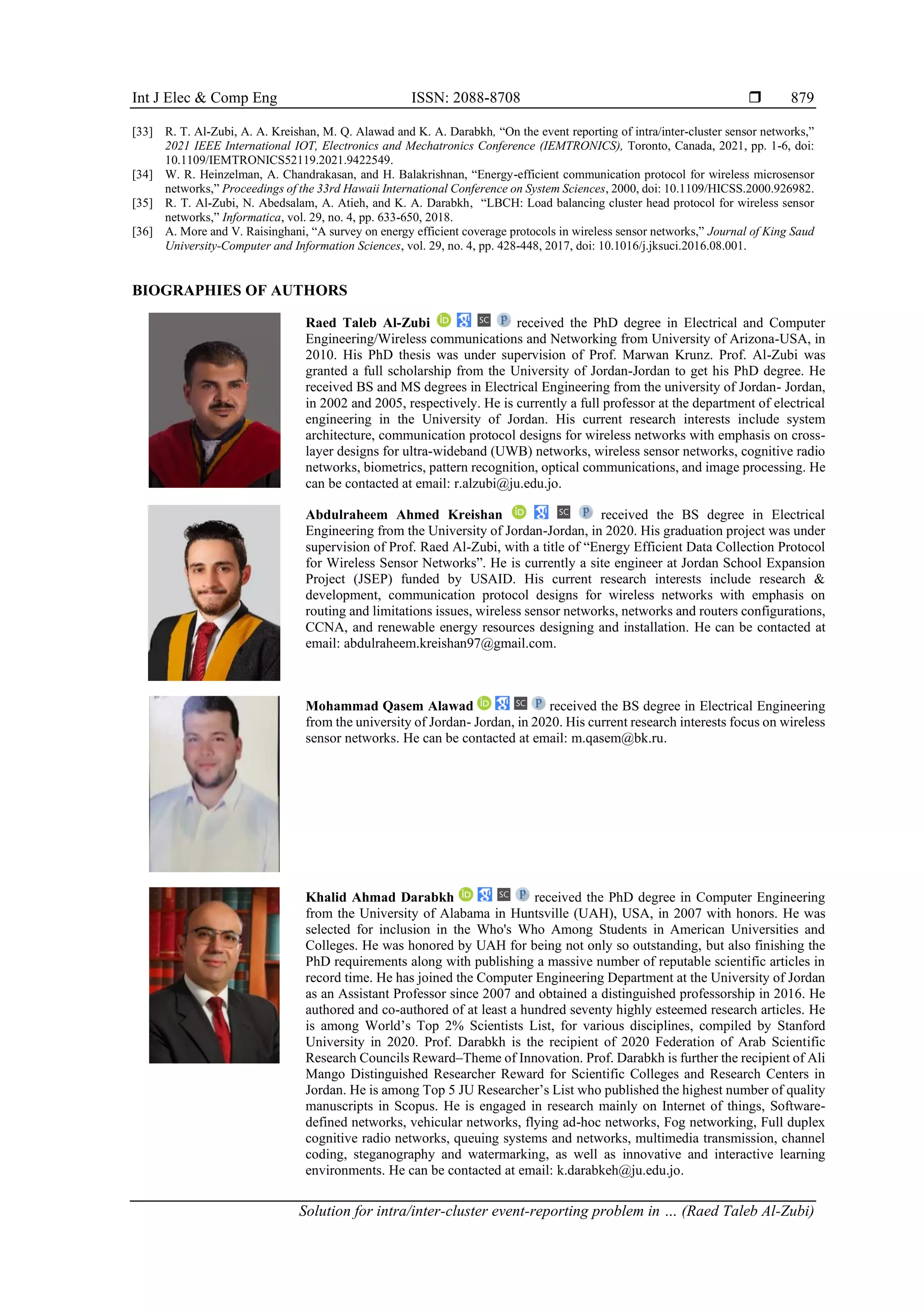 Int J Elec & Comp Eng ISSN: 2088-8708  Solution for intra/inter-cluster event-reporting problem in … (Raed Taleb Al-Zubi) 879 [33] R. T. Al-Zubi, A. A. Kreishan, M. Q. Alawad and K. A. Darabkh, “On the event reporting of intra/inter-cluster sensor networks,” 2021 IEEE International IOT, Electronics and Mechatronics Conference (IEMTRONICS), Toronto, Canada, 2021, pp. 1-6, doi: 10.1109/IEMTRONICS52119.2021.9422549. [34] W. R. Heinzelman, A. Chandrakasan, and H. Balakrishnan, “Energy-efficient communication protocol for wireless microsensor networks,” Proceedings of the 33rd Hawaii International Conference on System Sciences, 2000, doi: 10.1109/HICSS.2000.926982. [35] R. T. Al-Zubi, N. Abedsalam, A. Atieh, and K. A. Darabkh, “LBCH: Load balancing cluster head protocol for wireless sensor networks,” Informatica, vol. 29, no. 4, pp. 633-650, 2018. [36] A. More and V. Raisinghani, “A survey on energy efficient coverage protocols in wireless sensor networks,” Journal of King Saud University-Computer and Information Sciences, vol. 29, no. 4, pp. 428-448, 2017, doi: 10.1016/j.jksuci.2016.08.001. BIOGRAPHIES OF AUTHORS Raed Taleb Al-Zubi received the PhD degree in Electrical and Computer Engineering/Wireless communications and Networking from University of Arizona-USA, in 2010. His PhD thesis was under supervision of Prof. Marwan Krunz. Prof. Al-Zubi was granted a full scholarship from the University of Jordan-Jordan to get his PhD degree. He received BS and MS degrees in Electrical Engineering from the university of Jordan- Jordan, in 2002 and 2005, respectively. He is currently a full professor at the department of electrical engineering in the University of Jordan. His current research interests include system architecture, communication protocol designs for wireless networks with emphasis on cross- layer designs for ultra-wideband (UWB) networks, wireless sensor networks, cognitive radio networks, biometrics, pattern recognition, optical communications, and image processing. He can be contacted at email: r.alzubi@ju.edu.jo. Abdulraheem Ahmed Kreishan received the BS degree in Electrical Engineering from the University of Jordan-Jordan, in 2020. His graduation project was under supervision of Prof. Raed Al-Zubi, with a title of “Energy Efficient Data Collection Protocol for Wireless Sensor Networks”. He is currently a site engineer at Jordan School Expansion Project (JSEP) funded by USAID. His current research interests include research & development, communication protocol designs for wireless networks with emphasis on routing and limitations issues, wireless sensor networks, networks and routers configurations, CCNA, and renewable energy resources designing and installation. He can be contacted at email: abdulraheem.kreishan97@gmail.com. Mohammad Qasem Alawad received the BS degree in Electrical Engineering from the university of Jordan- Jordan, in 2020. His current research interests focus on wireless sensor networks. He can be contacted at email: m.qasem@bk.ru. Khalid Ahmad Darabkh received the PhD degree in Computer Engineering from the University of Alabama in Huntsville (UAH), USA, in 2007 with honors. He was selected for inclusion in the Who's Who Among Students in American Universities and Colleges. He was honored by UAH for being not only so outstanding, but also finishing the PhD requirements along with publishing a massive number of reputable scientific articles in record time. He has joined the Computer Engineering Department at the University of Jordan as an Assistant Professor since 2007 and obtained a distinguished professorship in 2016. He authored and co-authored of at least a hundred seventy highly esteemed research articles. He is among World’s Top 2% Scientists List, for various disciplines, compiled by Stanford University in 2020. Prof. Darabkh is the recipient of 2020 Federation of Arab Scientific Research Councils Reward–Theme of Innovation. Prof. Darabkh is further the recipient of Ali Mango Distinguished Researcher Reward for Scientific Colleges and Research Centers in Jordan. He is among Top 5 JU Researcher’s List who published the highest number of quality manuscripts in Scopus. He is engaged in research mainly on Internet of things, Software- defined networks, vehicular networks, flying ad-hoc networks, Fog networking, Full duplex cognitive radio networks, queuing systems and networks, multimedia transmission, channel coding, steganography and watermarking, as well as innovative and interactive learning environments. He can be contacted at email: k.darabkeh@ju.edu.jo. 