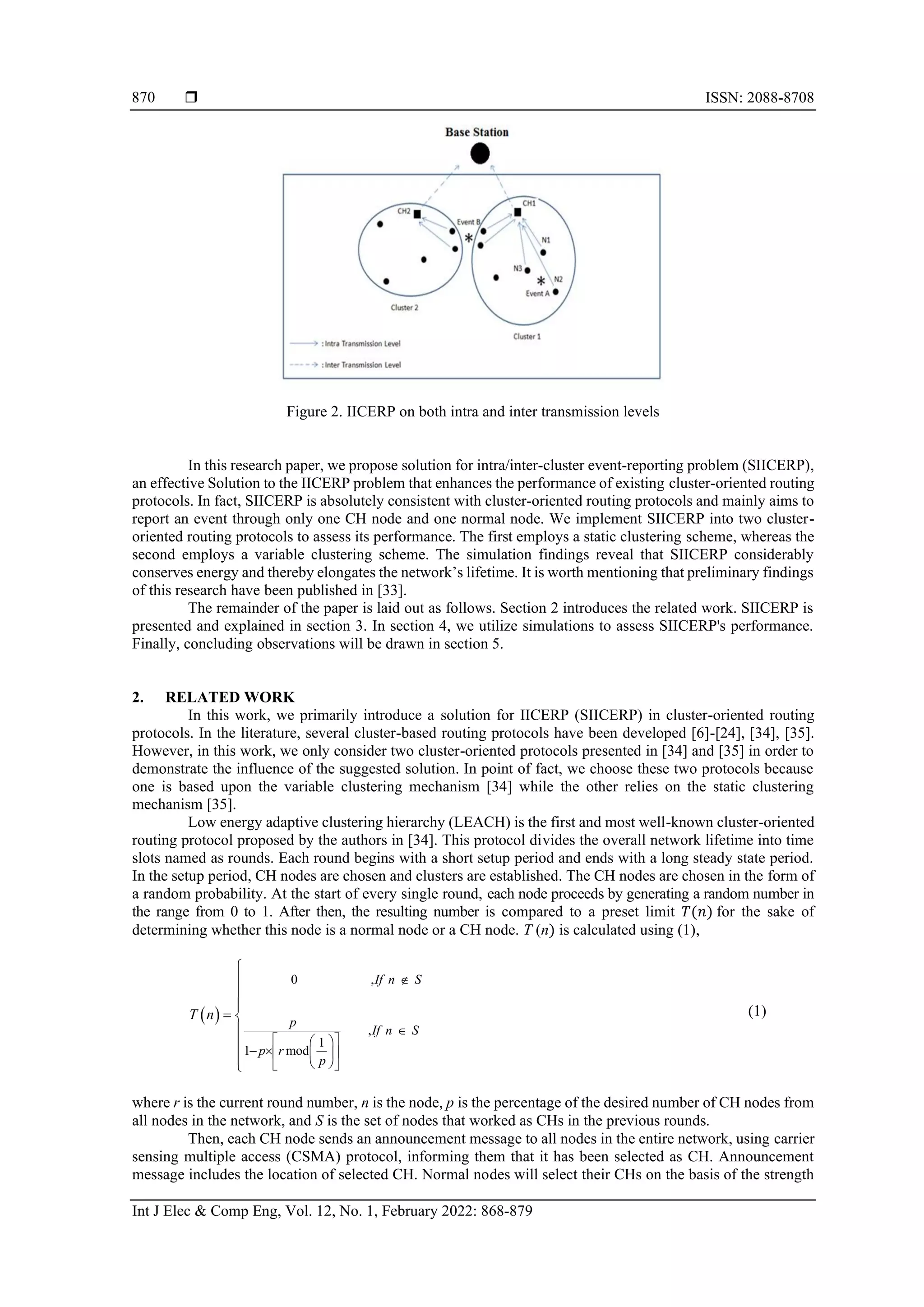  ISSN: 2088-8708 Int J Elec & Comp Eng, Vol. 12, No. 1, February 2022: 868-879 870 Figure 2. IICERP on both intra and inter transmission levels In this research paper, we propose solution for intra/inter-cluster event-reporting problem (SIICERP), an effective Solution to the IICERP problem that enhances the performance of existing cluster-oriented routing protocols. In fact, SIICERP is absolutely consistent with cluster-oriented routing protocols and mainly aims to report an event through only one CH node and one normal node. We implement SIICERP into two cluster- oriented routing protocols to assess its performance. The first employs a static clustering scheme, whereas the second employs a variable clustering scheme. The simulation findings reveal that SIICERP considerably conserves energy and thereby elongates the network’s lifetime. It is worth mentioning that preliminary findings of this research have been published in [33]. The remainder of the paper is laid out as follows. Section 2 introduces the related work. SIICERP is presented and explained in section 3. In section 4, we utilize simulations to assess SIICERP's performance. Finally, concluding observations will be drawn in section 5. 2. RELATED WORK In this work, we primarily introduce a solution for IICERP (SIICERP) in cluster-oriented routing protocols. In the literature, several cluster-based routing protocols have been developed [6]-[24], [34], [35]. However, in this work, we only consider two cluster-oriented protocols presented in [34] and [35] in order to demonstrate the influence of the suggested solution. In point of fact, we choose these two protocols because one is based upon the variable clustering mechanism [34] while the other relies on the static clustering mechanism [35]. Low energy adaptive clustering hierarchy (LEACH) is the first and most well-known cluster-oriented routing protocol proposed by the authors in [34]. This protocol divides the overall network lifetime into time slots named as rounds. Each round begins with a short setup period and ends with a long steady state period. In the setup period, CH nodes are chosen and clusters are established. The CH nodes are chosen in the form of a random probability. At the start of every single round, each node proceeds by generating a random number in the range from 0 to 1. After then, the resulting number is compared to a preset limit 𝑇(𝑛) for the sake of determining whether this node is a normal node or a CH node. T (n) is calculated using (1), ( ) 0 , , 1 1 mod If n S p If n S p r p T n       −             =      (1) where r is the current round number, n is the node, p is the percentage of the desired number of CH nodes from all nodes in the network, and S is the set of nodes that worked as CHs in the previous rounds. Then, each CH node sends an announcement message to all nodes in the entire network, using carrier sensing multiple access (CSMA) protocol, informing them that it has been selected as CH. Announcement message includes the location of selected CH. Normal nodes will select their CHs on the basis of the strength 