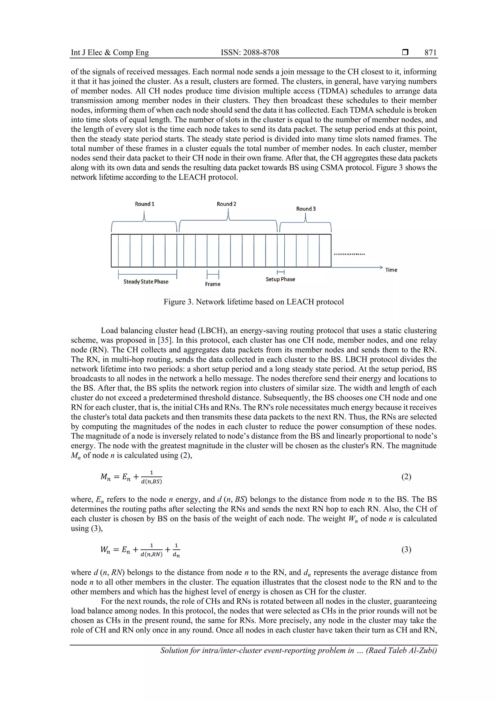 Int J Elec & Comp Eng ISSN: 2088-8708  Solution for intra/inter-cluster event-reporting problem in … (Raed Taleb Al-Zubi) 871 of the signals of received messages. Each normal node sends a join message to the CH closest to it, informing it that it has joined the cluster. As a result, clusters are formed. The clusters, in general, have varying numbers of member nodes. All CH nodes produce time division multiple access (TDMA) schedules to arrange data transmission among member nodes in their clusters. They then broadcast these schedules to their member nodes, informing them of when each node should send the data it has collected. Each TDMA schedule is broken into time slots of equal length. The number of slots in the cluster is equal to the number of member nodes, and the length of every slot is the time each node takes to send its data packet. The setup period ends at this point, then the steady state period starts. The steady state period is divided into many time slots named frames. The total number of these frames in a cluster equals the total number of member nodes. In each cluster, member nodes send their data packet to their CH node in their own frame. After that, the CH aggregates these data packets along with its own data and sends the resulting data packet towards BS using CSMA protocol. Figure 3 shows the network lifetime according to the LEACH protocol. Figure 3. Network lifetime based on LEACH protocol Load balancing cluster head (LBCH), an energy-saving routing protocol that uses a static clustering scheme, was proposed in [35]. In this protocol, each cluster has one CH node, member nodes, and one relay node (RN). The CH collects and aggregates data packets from its member nodes and sends them to the RN. The RN, in multi-hop routing, sends the data collected in each cluster to the BS. LBCH protocol divides the network lifetime into two periods: a short setup period and a long steady state period. At the setup period, BS broadcasts to all nodes in the network a hello message. The nodes therefore send their energy and locations to the BS. After that, the BS splits the network region into clusters of similar size. The width and length of each cluster do not exceed a predetermined threshold distance. Subsequently, the BS chooses one CH node and one RN for each cluster, that is, the initial CHs and RNs. The RN's role necessitates much energy because it receives the cluster's total data packets and then transmits these data packets to the next RN. Thus, the RNs are selected by computing the magnitudes of the nodes in each cluster to reduce the power consumption of these nodes. The magnitude of a node is inversely related to node’s distance from the BS and linearly proportional to node’s energy. The node with the greatest magnitude in the cluster will be chosen as the cluster's RN. The magnitude Mn of node n is calculated using (2), 𝑀𝑛 = 𝐸𝑛 + 1 𝑑(𝑛,𝐵𝑆) (2) where, En refers to the node n energy, and d (n, BS) belongs to the distance from node 𝑛 to the BS. The BS determines the routing paths after selecting the RNs and sends the next RN hop to each RN. Also, the CH of each cluster is chosen by BS on the basis of the weight of each node. The weight Wn of node n is calculated using (3), 𝑊 𝑛 = 𝐸𝑛 + 1 𝑑(𝑛,𝑅𝑁) + 1 𝑑𝑛 (3) where d (n, RN) belongs to the distance from node n to the RN, and dn represents the average distance from node n to all other members in the cluster. The equation illustrates that the closest node to the RN and to the other members and which has the highest level of energy is chosen as CH for the cluster. For the next rounds, the role of CHs and RNs is rotated between all nodes in the cluster, guaranteeing load balance among nodes. In this protocol, the nodes that were selected as CHs in the prior rounds will not be chosen as CHs in the present round, the same for RNs. More precisely, any node in the cluster may take the role of CH and RN only once in any round. Once all nodes in each cluster have taken their turn as CH and RN, 