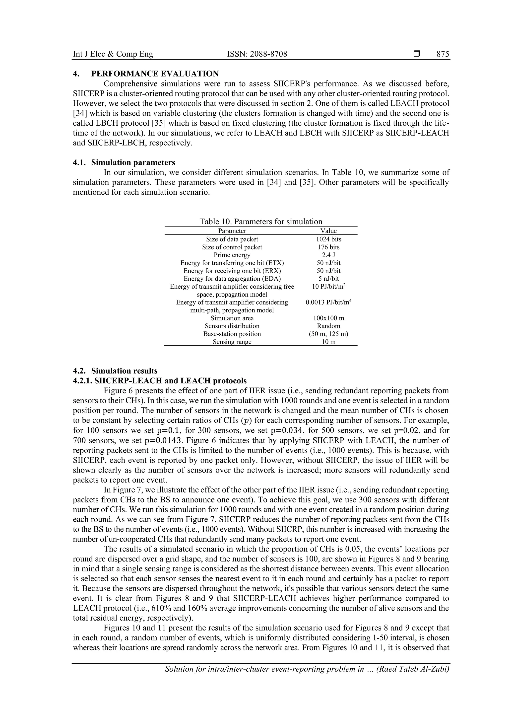 Int J Elec & Comp Eng ISSN: 2088-8708  Solution for intra/inter-cluster event-reporting problem in … (Raed Taleb Al-Zubi) 875 4. PERFORMANCE EVALUATION Comprehensive simulations were run to assess SIICERP's performance. As we discussed before, SIICERP is a cluster-oriented routing protocol that can be used with any other cluster-oriented routing protocol. However, we select the two protocols that were discussed in section 2. One of them is called LEACH protocol [34] which is based on variable clustering (the clusters formation is changed with time) and the second one is called LBCH protocol [35] which is based on fixed clustering (the cluster formation is fixed through the life- time of the network). In our simulations, we refer to LEACH and LBCH with SIICERP as SIICERP-LEACH and SIICERP-LBCH, respectively. 4.1. Simulation parameters In our simulation, we consider different simulation scenarios. In Table 10, we summarize some of simulation parameters. These parameters were used in [34] and [35]. Other parameters will be specifically mentioned for each simulation scenario. Table 10. Parameters for simulation Parameter Value Size of data packet 1024 bits Size of control packet 176 bits Prime energy 2.4 J Energy for transferring one bit (ETX) 50 nJ/bit Energy for receiving one bit (ERX) 50 nJ/bit Energy for data aggregation (EDA) 5 nJ/bit Energy of transmit amplifier considering free space, propagation model 10 PJ/bit/m2 Energy of transmit amplifier considering multi-path, propagation model 0.0013 PJ/bit/m4 Simulation area 100x100 m Sensors distribution Random Base-station position (50 m, 125 m) Sensing range 10 m 4.2. Simulation results 4.2.1. SIICERP-LEACH and LEACH protocols Figure 6 presents the effect of one part of IIER issue (i.e., sending redundant reporting packets from sensors to their CHs). In this case, we run the simulation with 1000 rounds and one event is selected in a random position per round. The number of sensors in the network is changed and the mean number of CHs is chosen to be constant by selecting certain ratios of CHs (𝑝) for each corresponding number of sensors. For example, for 100 sensors we set p=0.1, for 300 sensors, we set p=0.034, for 500 sensors, we set p=0.02, and for 700 sensors, we set p=0.0143. Figure 6 indicates that by applying SIICERP with LEACH, the number of reporting packets sent to the CHs is limited to the number of events (i.e., 1000 events). This is because, with SIICERP, each event is reported by one packet only. However, without SIICERP, the issue of IIER will be shown clearly as the number of sensors over the network is increased; more sensors will redundantly send packets to report one event. In Figure 7, we illustrate the effect of the other part of the IIER issue (i.e., sending redundant reporting packets from CHs to the BS to announce one event). To achieve this goal, we use 300 sensors with different number of CHs. We run this simulation for 1000 rounds and with one event created in a random position during each round. As we can see from Figure 7, SIICERP reduces the number of reporting packets sent from the CHs to the BS to the number of events (i.e., 1000 events). Without SIICRP, this number is increased with increasing the number of un-cooperated CHs that redundantly send many packets to report one event. The results of a simulated scenario in which the proportion of CHs is 0.05, the events’ locations per round are dispersed over a grid shape, and the number of sensors is 100, are shown in Figures 8 and 9 bearing in mind that a single sensing range is considered as the shortest distance between events. This event allocation is selected so that each sensor senses the nearest event to it in each round and certainly has a packet to report it. Because the sensors are dispersed throughout the network, it's possible that various sensors detect the same event. It is clear from Figures 8 and 9 that SIICERP-LEACH achieves higher performance compared to LEACH protocol (i.e., 610% and 160% average improvements concerning the number of alive sensors and the total residual energy, respectively). Figures 10 and 11 present the results of the simulation scenario used for Figures 8 and 9 except that in each round, a random number of events, which is uniformly distributed considering 1-50 interval, is chosen whereas their locations are spread randomly across the network area. From Figures 10 and 11, it is observed that 