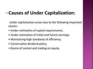 Causes of Under Capitalization: 
Under capitalization arises due to the following important 
causes: 
• Under estimation of capital requirements. 
• Under estimation of initial and future earnings. 
• Maintaining high standards of efficiency. 
• Conservative dividend policy. 
• Desire of control and trading on equity. 
 