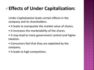 Effects of Under Capitalization: 
Under Capitalization leads certain effects in the 
company and its shareholders. 
• It leads to manipulate the market value of shares. 
• It increases the marketability of the shares. 
• It may lead to more government control and higher 
taxation. 
• Consumers feel that they are exploited by the 
company. 
• It leads to high competition. 
 
