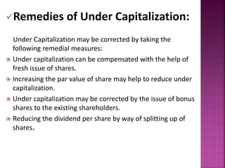 Remedies of Under Capitalization: 
Under Capitalization may be corrected by taking the 
following remedial measures: 
 Under capitalization can be compensated with the help of 
fresh issue of shares. 
 Increasing the par value of share may help to reduce under 
capitalization. 
 Under capitalization may be corrected by the issue of bonus 
shares to the existing shareholders. 
 Reducing the dividend per share by way of splitting up of 
shares. 
 