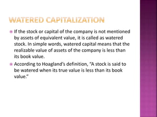  If the stock or capital of the company is not mentioned 
by assets of equivalent value, it is called as watered 
stock. In simple words, watered capital means that the 
realizable value of assets of the company is less than 
its book value. 
 According to Hoagland’s definition, “A stock is said to 
be watered when its true value is less than its book 
value.” 
 