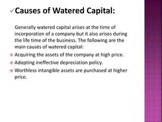 Causes of Watered Capital: 
Generally watered capital arises at the time of 
incorporation of a company but it also arises during 
the life time of the business. The following are the 
main causes of watered capital: 
 Acquiring the assets of the company at high price. 
 Adopting ineffective depreciation policy. 
 Worthless intangible assets are purchased at higher 
price. 
 