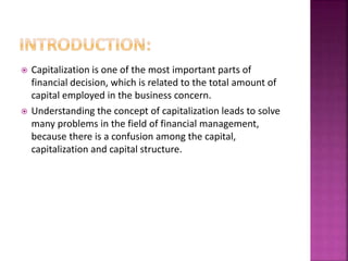  Capitalization is one of the most important parts of 
financial decision, which is related to the total amount of 
capital employed in the business concern. 
 Understanding the concept of capitalization leads to solve 
many problems in the field of financial management, 
because there is a confusion among the capital, 
capitalization and capital structure. 
 