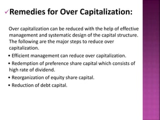 Remedies for Over Capitalization: 
Over capitalization can be reduced with the help of effective 
management and systematic design of the capital structure. 
The following are the major steps to reduce over 
capitalization. 
• Efficient management can reduce over capitalization. 
• Redemption of preference share capital which consists of 
high rate of dividend. 
• Reorganization of equity share capital. 
• Reduction of debt capital. 
 