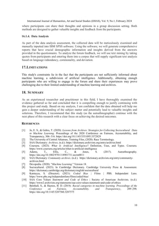 International Journal of Humanities, Art and Social Studies (IJHAS), Vol. 9, No.1, February 2024
10
where participants can share their thoughts and opinions in a group discussion setting. Both
methods are designed to gather valuable insights and feedback from the participants.
16.1.4. Data Analysis
As part of the data analysis assessment, the collected data will be meticulously examined and
manually inputted into IBM SPSS software. Using the software, we will generate comprehensive
reports that have crucial demographic information and insights derived from the answers
provided in the questionnaire. To analyze the forum feedback, we will use text mining by taking
quotes from participants and entering them into a corpus that will supply significant text analysis
based on language redundancy, commonality, and deviation.
17.LIMITATIONS
This study's constraints lie in the fact that the participants are not sufficiently informed about
machine learning, a subdivision of artificial intelligence. Additionally, obtaining enough
participants who are willing to engage in the forum and share their experiences may prove
challenging due to their limited understanding of machine learning and archives.
18. SUMMARY
As an experienced researcher and practitioner in this field, I have thoroughly examined the
evidence gathered so far and concluded that it is compelling enough to justify continuing with
this project and study. Based on my analysis, I am confident that the data obtained will help me
gain a deeper understanding of the subject matter and potentially lead to valuable insights and
solutions. Therefore, I recommend that this study (as the autoethnographer) continue with the
next phase of this research with a clear focus on achieving the desired outcomes.
REFERENCES
[1] Jo, E. S., & Gebru, T. (2020). Lessons from Archives: Strategies for Collecting Sociocultural Data
in Machine Learning. Proceedings of the 2020 Conference on Fairness, Accountability, and
Transparency, 306–316. https://doi.org/10.1145/3351095.3372829
[2] The University of Central Arkansas, Training Files, (2020). Race Terminology.
[3] SAA Dictionary: Archives, (n.d.). https://dictionary.archivists.org/entry/archives.html
[4] Coursera. (2023). What Is Artificial Intelligence? Definition, Uses, and Types. Coursera.
https://www.coursera.org/articles/what-is-artificial-intelligence
[5] Adams, T., Ellis, C., & Jones, S. (2017). Autoethnography.
https://doi.org/10.1002/9781118901731.iecrm0011
[6] SAA Dictionary: Community archives. (n.d.). https://dictionary.archivists.org/entry/community-
archives.html
[7] Devopedia. (2020). "Machine Learning." Version 18.
[8] Sociocultural. (2023). In Cambridge Dictionary. Cambridge University Press & Assessment.
https://dictionary.cambridge.org/dictionary/english/sociocultural
[9] Kantayya, S. (Director). (2021). Coded Bias | Films | PBS. Independent Lens.
https://www.pbs.org/independentlens/films/coded-bias/
[10] SAA Core Values Statement and Code of Ethics | Society of American Archivists. (n.d.).
https://www2.archivists.org/statements/saa-core-values-statement-and-code-of-ethics
[11] Benthall, S., & Haynes, B. D. (2019). Racial categories in machine learning. Proceedings of the
Conference on Fairness, Accountability, and Transparency, 289–298.
https://doi.org/10.1145/3287560.3287575
 