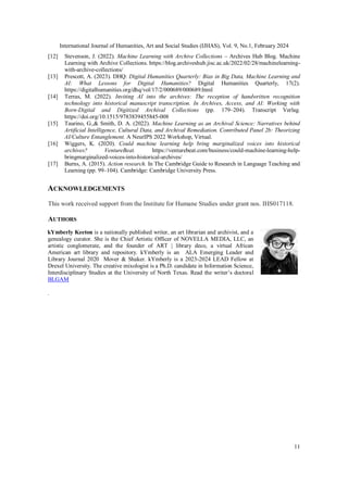 International Journal of Humanities, Art and Social Studies (IJHAS), Vol. 9, No.1, February 2024
11
[12] Stevenson, J. (2022). Machine Learning with Archive Collections – Archives Hub Blog. Machine
Learning with Archive Collections. https://blog.archiveshub.jisc.ac.uk/2022/02/28/machinelearning-
with-archive-collections/
[13] Prescott, A. (2023). DHQ: Digital Humanities Quarterly: Bias in Big Data, Machine Learning and
AI: What Lessons for Digital Humanities? Digital Humanities Quarterly, 17(2).
https://digitalhumanities.org/dhq/vol/17/2/000689/000689.html
[14] Terras, M. (2022). Inviting AI into the archives: The reception of handwritten recognition
technology into historical manuscript transcription. In Archives, Access, and AI: Working with
Born-Digital and Digitized Archival Collections (pp. 179–204). Transcript Verlag.
https://doi.org/10.1515/9783839455845-008
[15] Taurino, G.,& Smith, D. A. (2022). Machine Learning as an Archival Science: Narratives behind
Artificial Intelligence, Cultural Data, and Archival Remediation. Contributed Panel 2b: Theorizing
AI/Culture Entanglement. A NeurIPS 2022 Workshop, Virtual.
[16] Wiggers, K. (2020). Could machine learning help bring marginalized voices into historical
archives? VentureBeat. https://venturebeat.com/business/could-machine-learning-help-
bringmarginalized-voices-into-historical-archives/
[17] Burns, A. (2015). Action research. In The Cambridge Guide to Research in Language Teaching and
Learning (pp. 99–104). Cambridge: Cambridge University Press.
ACKNOWLEDGEMENTS
This work received support from the Institute for Humane Studies under grant nos. IHS017118.
AUTHORS
kYmberly Keeton is a nationally published writer, an art librarian and archivist, and a
genealogy curator. She is the Chief Artistic Officer of NOVELLA MEDIA, LLC, an
artistic conglomerate, and the founder of ART | library deco, a virtual African
American art library and repository. kYmberly is an ALA Emerging Leader and
Library Journal 2020 Mover & Shaker. kYmberly is a 2023-2024 LEAD Fellow at
Drexel University. The creative mixologist is a Ph.D. candidate in Information Science,
Interdisciplinary Studies at the University of North Texas. Read the writer’s doctoral
BLGAM
.
 