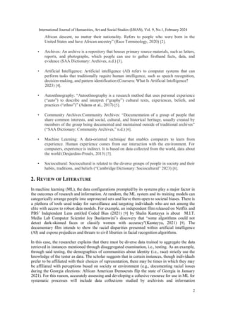 International Journal of Humanities, Art and Social Studies (IJHAS), Vol. 9, No.1, February 2024
2
African descent, no matter their nationality. Refers to people who were born in the
United States and have African ancestry” (Race Terminology, 2020) [2].
• Archives: An archive is a repository that houses primary source materials, such as letters,
reports, and photographs, which people can use to gather firsthand facts, data, and
evidence (SAA Dictionary: Archives, n.d.) [3].
• Artificial Intelligence: Artificial intelligence (AI) refers to computer systems that can
perform tasks that traditionally require human intelligence, such as speech recognition,
decision-making, and pattern identification (Coursera: What Is Artificial Intelligence?
2023) [4].
• Autoethnography: “Autoethnography is a research method that uses personal experience
(“auto”) to describe and interpret (“graphy”) cultural texts, experiences, beliefs, and
practices (“ethno”)” (Adams et al., 2017) [5].
• Community Archives:Community Archives: “Documentation of a group of people that
share common interests, and social, cultural, and historical heritage, usually created by
members of the group being documented and maintained outside of traditional archives”
(“SAA Dictionary: Community Archives,” n.d.) [6].
• Machine Learning: A data-oriented technique that enables computers to learn from
experience. Human experience comes from our interaction with the environment. For
computers, experience is indirect. It is based on data collected from the world, data about
the world (Desjardins-Proulx, 2013) [7].
• Sociocultural: Sociocultural is related to the diverse groups of people in society and their
habits, traditions, and beliefs (“Cambridge Dictionary: Sociocultural” 2023) [8].
2. REVIEW OF LITERATURE
In machine learning (ML), the data configurations prompted by its systems play a major factor in
the outcomes of research and information. At random, the ML system and its training models can
categorically arrange people into unprotected sets and leave them open to societal biases. There is
a plethora of tools used today for surveillance and targeting individuals who are not among the
elite with access to robust data models. For example, an independent film released on Netflix and
PBS’ Independent Lens entitled Coded Bias (2021) [9] by Shalin Kantayya is about M.I.T.
Media Lab Computer Scientist Joy Buolamwini’s discovery that “some algorithms could not
detect dark-skinned faces or classify women with accuracy"(Kantayya, 2021) [9]. The
documentary film intends to show the racial disparities presented within artificial intelligence
(AI) and expose prejudices and threats to civil liberties in facial recognition algorithms.
In this case, the researcher explains that there must be diverse data trained to aggregate the data
retrieved in instances mentioned through disaggregated examination, i.e., testing. As an example,
through said testing, the demographics of communities about identity (i.e., race) strictly use the
knowledge of the tester as data. The scholar suggests that in certain instances, though individuals
prefer to be affiliated with their choices of representation, there may be times in which they may
be affiliated with perceptions based on society or environment (e.g., documenting racial issues
during the Georgia elections: African American Democrats flip the state of Georgia in January
2021). For this reason, accurately assessing and developing a cohesive resource for use in ML for
systematic processes will include data collections studied by archivists and information
 