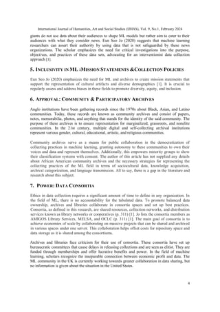 International Journal of Humanities, Art and Social Studies (IJHAS), Vol. 9, No.1, February 2024
4
giants do not use data about their audiences to shape ML models but rather aim to cater to their
audiences with what they consider news. Eun Seo Jo (2020) suggests that machine learning
researchers can assert their authority by using data that is not safeguarded by these news
organizations. The scholar emphasizes the need for critical investigations into the purpose,
objectives, and practices of these data sets, advocating for an interventionist data collection
approach [1].
5. INCLUSIVITY IN ML :MISSION STATEMENTS &COLLECTION POLICIES
Eun Seo Jo (2020) emphasizes the need for ML and archives to create mission statements that
support the representation of cultural artifacts and diverse demographics [1]. It is crucial to
regularly assess and address biases in these fields to promote diversity, equity, and inclusion.
6. APPROVAL: COMMUNITY & PARTICIPATORY ARCHIVES
Anglo institutions have been gathering records since the 1970s about Black, Asian, and Latino
communities. Today, these records are known as community archives and consist of papers,
notes, memorabilia, photos, and anything that stands for the identity of the said community. The
purpose of these archives is to ensure representation for marginalized, grassroots, and nonelite
communities. In the 21st century, multiple digital and self-collecting archival institutions
represent various gender, cultural, educational, artistic, and religious communities.
Community archives serve as a means for public collaboration in the democratization of
collecting practices in machine learning, granting autonomy to these communities to own their
voices and data and represent themselves. Additionally, this empowers minority groups to show
their classification systems with consent. The author of this article has not supplied any details
about African American community archives and the necessary strategies for representing the
collecting practices of the ML field in terms of sociocultural data, knowledge acquisition,
archival categorization, and language transmission. All to say, there is a gap in the literature and
research about this subject.
7. POWER: DATA CONSORTIA
Ethics in data collection requires a significant amount of time to define in any organization. In
the field of ML, there is no accountability for the tabulated data. To promote balanced data
ownership, archives and libraries collaborate in consortia spaces and set up best practices.
Consortia, as defined in this research, are shared resources, collection networks, and distribution
services known as library networks or cooperatives (p. 311) [1]. Jo lists the consortia members as
AMIGOS Library Services, MELSA, and OCLC (p. 311) [1]. The main goal of consortia is to
achieve economies of scale by collaborating on massive projects that can be shared and archived
in various spaces under one server. This collaboration helps offset costs for repository space and
data storage as it is shared among the consortiums.
Archives and libraries face criticism for their use of consortia. These consortia have set up
bureaucratic committees that cause delays in releasing collections and are seen as elitist. They are
funded through memberships and offer lucrative benefits and power. In the field of machine
learning, scholars recognize the inseparable connection between economic profit and data. The
ML community in the UK is currently working towards greater collaboration in data sharing, but
no information is given about the situation in the United States.
 