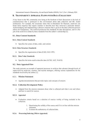 International Journal of Humanities, Art and Social Studies (IJHAS), Vol. 9, No.1, February 2024
5
8. TRANSPARENCY APPRAISAL FLOWS WITH DATA COLLECTION
A key factor in the ML community now being at the forefront of their discussions is the lack of
communication that is portrayed in this environment about data collection and ML model
architecture. For example, the researcher states that in Datasheets for Datasets, archivists can
break down inquiries that require scholars to describe how they retrieved a particular dataset.
Acknowledging and implementing a directive measure that is given in the data-collection process
allows for transparency. The archival profession has standards for data descriptions, and it is the
job of the archivist to abide by these standards from the author’s scholarship [1]:
8.1. Data Content Standards
8.1.1. Data Content Standards
 Specifies the syntax of data, order, and content.
8.1.2. Data Structure Standards
 Specifies the organization of data (EAD, EAC-CPF)
8.1.3. Data Value Standards
 Specifies the terms used to describe data (LCSH, AAT, NACO)
8.2. Data Appraisal Flow
The study presents an example of appraisal processes in archives that advance through levels of
supervision by archivists, curators, and records managers, offering various explanations for the
standards involved by the author [1]:
8.2.1. Mission Statement
 Agenda documentation that provides topics and concepts of concern
8.2.2. Collection Development Policy
 Adapted from the mission statement about what is collected and what is not and where
and how to search for sources.
8.2.3. Appraisal
 Evaluation criteria based on a selection of sources worthy of being included in the
collection.
1. Questioning the validity of the source and if it is in line with the mission
statement.
2. Evaluate the authenticity of collected data.
8.2.4. Processing/Indexing (Micro-Appraisal)
 